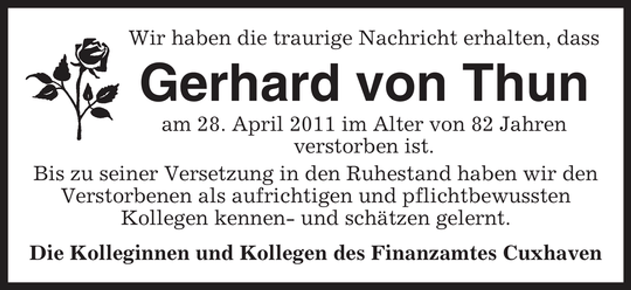 <p>Wir haben die traurige Nachricht erhalten, dass</p><p>Gerhard von Thun<br />am 28. April 2011 im Alter von 82 Jahren verstorben ist. Bis zu seiner Versetzung in den Ruhestand haben wir den Verstorbenen als aufrichtigen und pflichtbewussten Kollegen kennen- und schätzen gelernt. Die Kolleginnen und Kollegen des Finanzamtes Cuxhaven</p>