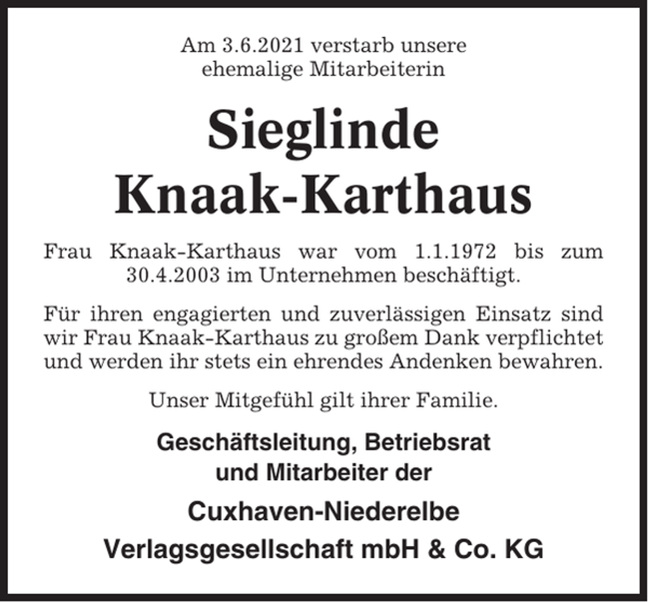 <p>Am 3.6.2021 verstarb unsere<br />ehemalige Mitarbeiterin</p><p>Sieglinde<br />Knaak-Karthaus<br />Frau Knaak-Karthaus war vom 1.1.1972 bis zum<br />30.4.2003 im Unternehmen beschäftigt.<br />Für ihren engagierten und zuverlässigen Einsatz sind<br />wir Frau Knaak-Karthaus zu großem Dank verpflichtet<br />und werden ihr stets ein ehrendes Andenken bewahren.<br />Unser Mitgefühl gilt ihrer Familie.</p><p>Geschäftsleitung, Betriebsrat<br />und Mitarbeiter der</p><p>Cuxhaven-Niederelbe<br />Verlagsgesellschaft mbH &amp; Co. KG</p>