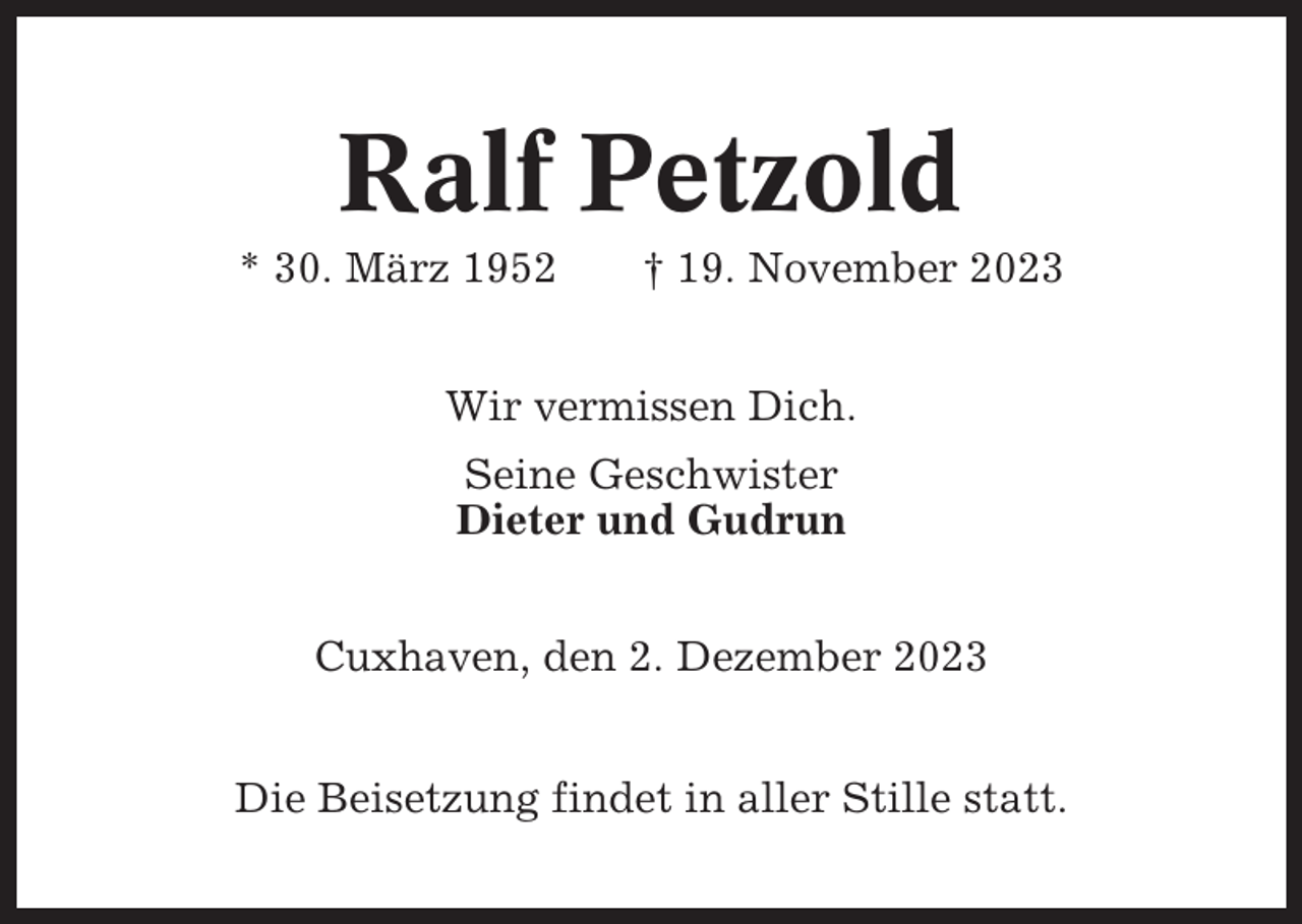 <p>Ralf Petzold<br />* 30. März 1952</p><p>† 19. November 2023</p><p>Wir vermissen Dich.<br />Seine Geschwister<br />Dieter und Gudrun<br />Cuxhaven, den 2. Dezember 2023<br />Die Beisetzung findet in aller Stille statt.</p>