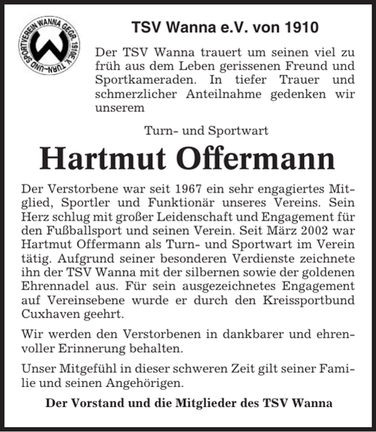 <p>TSV Wanna e.V. von 1910<br />Der TSV Wanna trauert um seinen viel zu<br />früh aus dem Leben gerissenen Freund und<br />Sportkameraden. In tiefer Trauer und<br />schmerzlicher Anteilnahme gedenken wir<br />unserem<br />Turn- und Sportwart</p><p>Hartmut Offermann<br />Der Verstorbene war seit 1967 ein sehr engagiertes Mitglied, Sportler und Funktionär unseres Vereins. Sein<br />Herz schlug mit großer Leidenschaft und Engagement für<br />den Fußballsport und seinen Verein. Seit März 2002 war<br />Hartmut Offermann als Turn- und Sportwart im Verein<br />tätig. Aufgrund seiner besonderen Verdienste zeichnete<br />ihn der TSV Wanna mit der silbernen sowie der goldenen<br />Ehrennadel aus. Für sein ausgezeichnetes Engagement<br />auf Vereinsebene wurde er durch den Kreissportbund<br />Cuxhaven geehrt.<br />Wir werden den Verstorbenen in dankbarer und ehrenvoller Erinnerung behalten.<br />Unser Mitgefühl in dieser schweren Zeit gilt seiner Familie und seinen Angehörigen.<br />Der Vorstand und die Mitglieder des TSV Wanna</p>