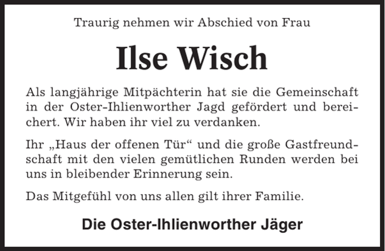 <p>Traurig nehmen wir Abschied von Frau</p><p>Ilse Wisch<br />Als langjährige Mitpächterin hat sie die Gemeinschaft<br />in der Oster-Ihlienworther Jagd gefördert und bereichert. Wir haben ihr viel zu verdanken.<br />Ihr „Haus der offenen Tür“ und die große Gastfreundschaft mit den vielen gemütlichen Runden werden bei<br />uns in bleibender Erinnerung sein.<br />Das Mitgefühl von uns allen gilt ihrer Familie.</p><p>Die Oster-Ihlienworther Jäger</p>