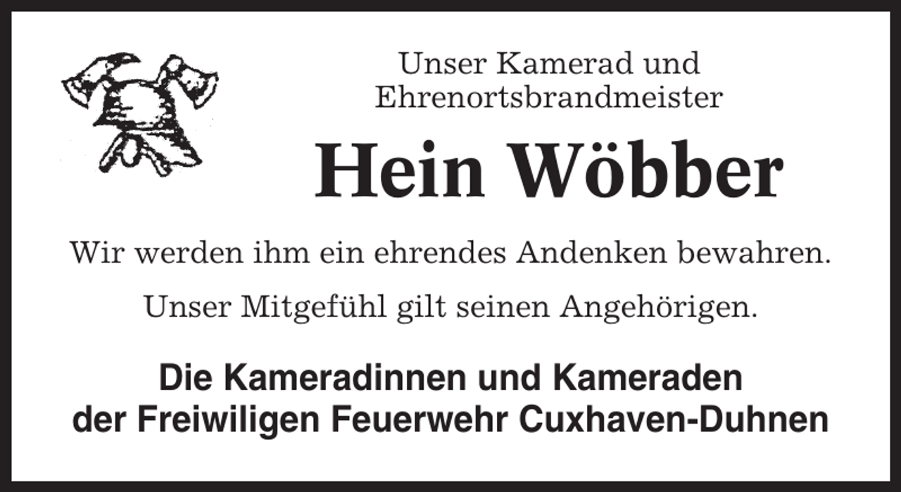 <p>Unser Kamerad und<br />Ehrenortsbrandmeister</p><p>Hein Wöbber<br />Wir werden ihm ein ehrendes Andenken bewahren.<br />Unser Mitgefühl gilt seinen Angehörigen.</p><p>Die Kameradinnen und Kameraden<br />der Freiwiligen Feuerwehr Cuxhaven-Duhnen</p>