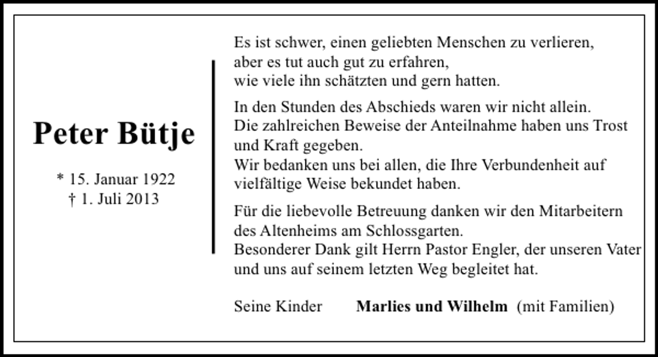<p>Es ist schwer, einen geliebten Menschen zu verlieren,<br />aber es tut auch gut zu erfahren,<br />wie viele ihn schätzten und gern hatten.</p><p>Peter Bütje<br />* 15. Januar 1922<br />† 1. Juli 2013</p><p>In den Stunden des Abschieds waren wir nicht allein.<br />Die zahlreichen Beweise der Anteilnahme haben uns Trost<br />und Kraft gegeben.<br />Wir bedanken uns bei allen, die Ihre Verbundenheit auf<br />vielfältige Weise bekundet haben.<br />Für die liebevolle Betreuung danken wir den Mitarbeitern<br />des Altenheims am Schlossgarten.<br />Besonderer Dank gilt Herrn Pastor Engler, der unseren Vater<br />und uns auf seinem letzten Weg begleitet hat.<br />Seine Kinder</p><p>Marlies und Wilhelm (mit Familien)</p>