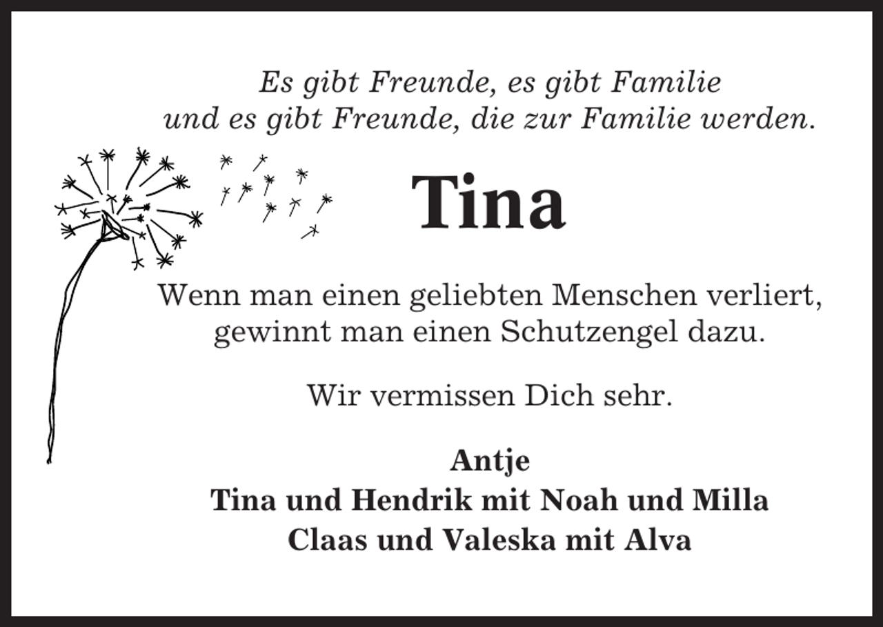 <p>Es gibt Freunde, es gibt Familie<br />und es gibt Freunde, die zur Familie werden.</p><p>Tina<br />Wenn man einen geliebten Menschen verliert,<br />gewinnt man einen Schutzengel dazu.<br />Wir vermissen Dich sehr.<br />Antje<br />Tina und Hendrik mit Noah und Milla<br />Claas und Valeska mit Alva</p>