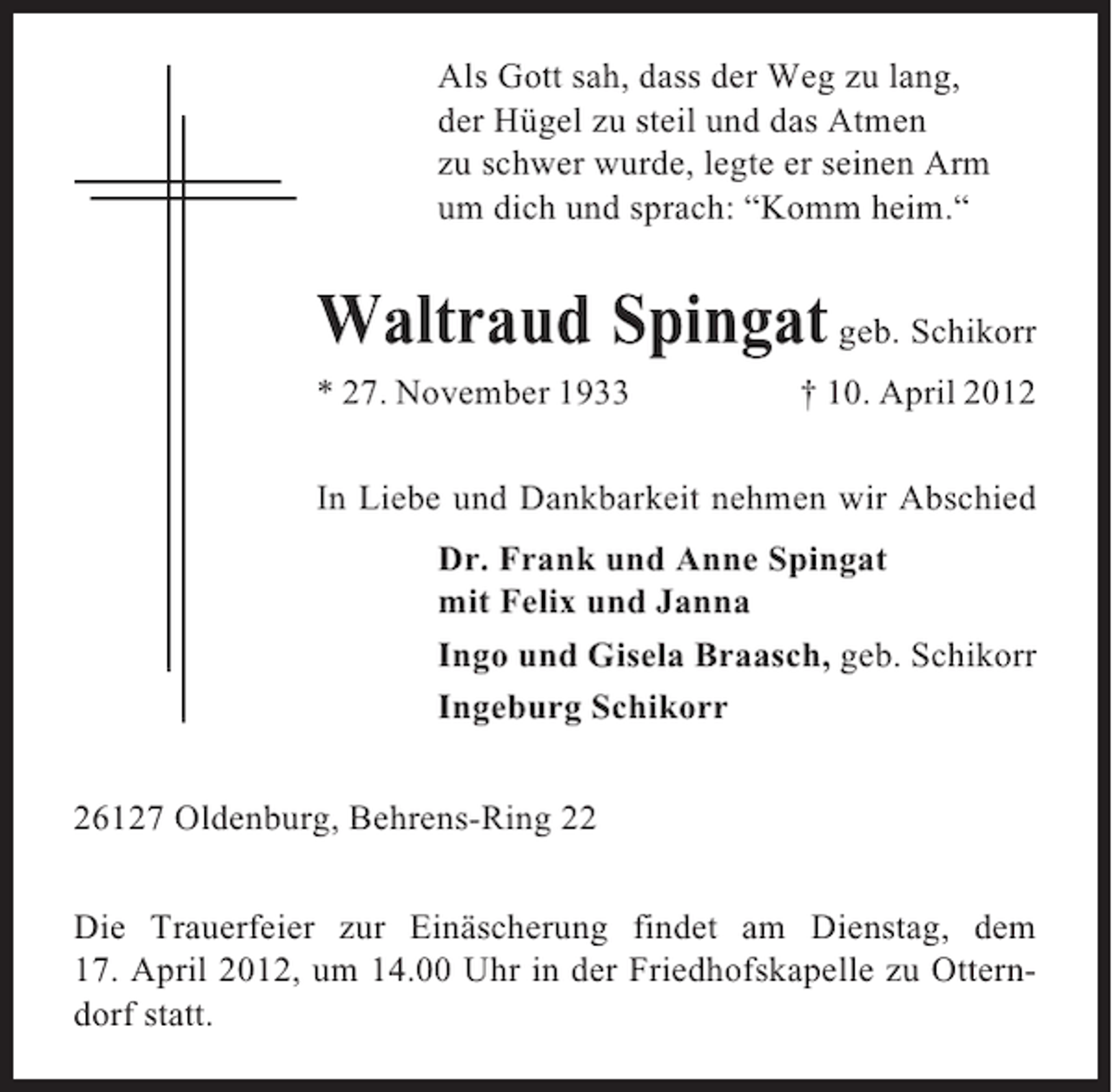 <p>Als Gott sah, dass der Weg zu lang,<br />der Hügel zu steil und das Atmen<br />zu schwer wurde, legte er seinen Arm<br />um dich und sprach: “Komm heim.“</p><p>Waltraud Spingat geb. Schikorr<br />* 27. November 1933</p><p>† 10. April 2012</p><p>In Liebe und Dankbarkeit nehmen wir Abschied<br />Dr. Frank und Anne Spingat<br />mit Felix und Janna<br />Ingo und Gisela Braasch, geb. Schikorr<br />Ingeburg Schikorr<br />26127 Oldenburg, Behrens-Ring 22<br />Die Trauerfeier zur Einäscherung findet am Dienstag, dem<br />17. April 2012, um 14.00 Uhr in der Friedhofskapelle zu Otterndorf statt.</p>