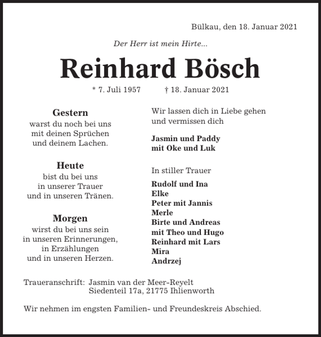 <p>Bülkau, den 18. Januar 2021<br />Der Herr ist mein Hirte...</p><p>Reinhard Bösch<br />* 7. Juli 1957</p><p>Gestern<br />warst du noch bei uns<br />mit deinen Sprüchen<br />und deinem Lachen.</p><p>Heute<br />bist du bei uns<br />in unserer Trauer<br />und in unseren Tränen.</p><p>Morgen<br />wirst du bei uns sein<br />in unseren Erinnerungen,<br />in Erzählungen<br />und in unseren Herzen.</p><p>† 18. Januar 2021<br />Wir lassen dich in Liebe gehen<br />und vermissen dich<br />Jasmin und Paddy<br />mit Oke und Luk<br />In stiller Trauer<br />Rudolf und Ina<br />Elke<br />Peter mit Jannis<br />Merle<br />Birte und Andreas<br />mit Theo und Hugo<br />Reinhard mit Lars<br />Mira<br />Andrzej</p><p>Traueranschrift: Jasmin van der Meer-Reyelt<br />Siedenteil 17a, 21775 Ihlienworth<br />Wir nehmen im engsten Familien- und Freundeskreis Abschied.</p>