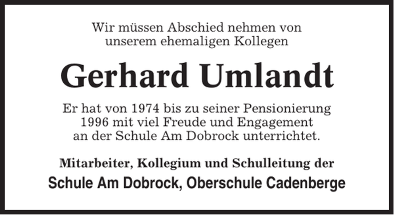 <p>Wir müssen Abschied nehmen von<br />unserem ehemaligen Kollegen</p><p>Gerhard Umlandt<br />Er hat von 1974 bis zu seiner Pensionierung<br />1996 mit viel Freude und Engagement<br />an der Schule Am Dobrock unterrichtet.<br />Mitarbeiter, Kollegium und Schulleitung der</p><p>Schule Am Dobrock, Oberschule Cadenberge</p>