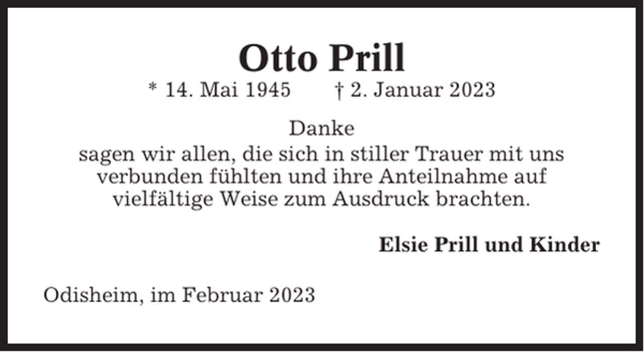<p>Otto Prill<br />* 14. Mai 1945</p><p>† 2. Januar 2023</p><p>Danke<br />sagen wir allen, die sich in stiller Trauer mit uns<br />verbunden fühlten und ihre Anteilnahme auf<br />vielfältige Weise zum Ausdruck brachten.<br />Elsie Prill und Kinder<br />Odisheim, im Februar 2023</p>