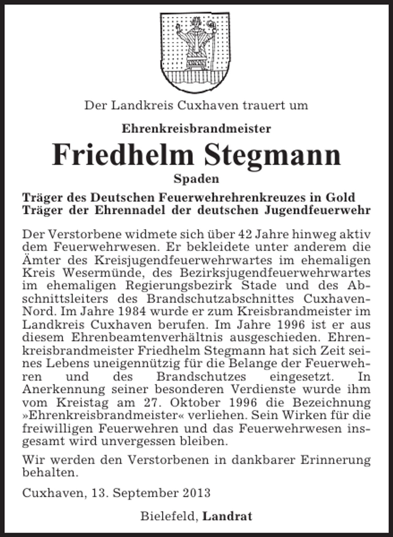 <p>Der Landkreis Cuxhaven trauert um<br />Ehrenkreisbrandmeister</p><p>Friedhelm Stegmann<br />Spaden<br />Träger des Deutschen Feuerwehrehrenkreuzes in Gold<br />Träger der Ehrennadel der deutschen Jugendfeuerwehr<br />Der Verstorbene widmete sich über 42 Jahre hinweg aktiv<br />dem Feuerwehrwesen. Er bekleidete unter anderem die<br />Ämter des Kreisjugendfeuerwehrwartes im ehemaligen<br />Kreis Wesermünde, des Bezirksjugendfeuerwehrwartes<br />im ehemaligen Regierungsbezirk Stade und des Abschnittsleiters des Brandschutzabschnittes CuxhavenNord. Im Jahre 1984 wurde er zum Kreisbrandmeister im<br />Landkreis Cuxhaven berufen. Im Jahre 1996 ist er aus<br />diesem Ehrenbeamtenverhältnis ausgeschieden. Ehrenkreisbrandmeister Friedhelm Stegmann hat sich Zeit seines Lebens uneigennützig für die Belange der Feuerwehren<br />und<br />des<br />Brandschutzes<br />eingesetzt.<br />In<br />Anerkennung seiner besonderen Verdienste wurde ihm<br />vom Kreistag am 27. Oktober 1996 die Bezeichnung<br />»Ehrenkreisbrandmeister« verliehen. Sein Wirken für die<br />freiwilligen Feuerwehren und das Feuerwehrwesen insgesamt wird unvergessen bleiben.<br />Wir werden den Verstorbenen in dankbarer Erinnerung<br />behalten.<br />Cuxhaven, 13. September 2013<br />Bielefeld, Landrat</p>