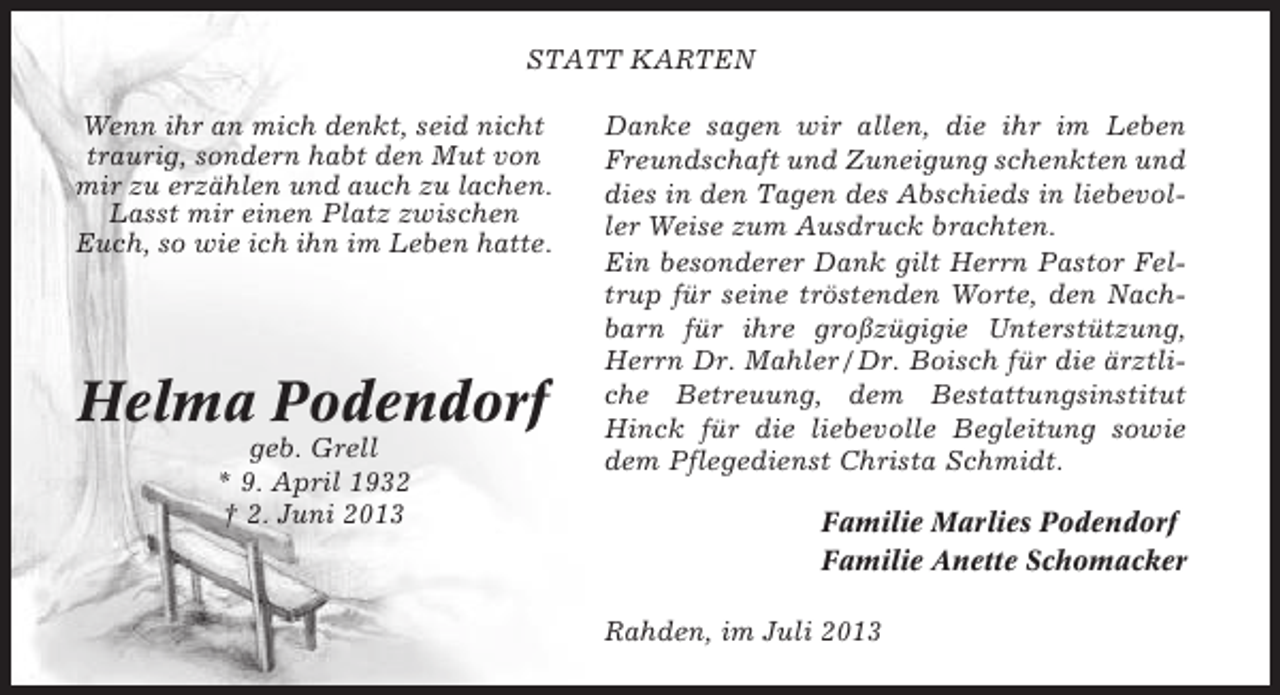 <p>STATT KARTEN<br />Wenn ihr an mich denkt, seid nicht<br />traurig, sondern habt den Mut von<br />mir zu erzählen und auch zu lachen.<br />Lasst mir einen Platz zwischen<br />Euch, so wie ich ihn im Leben hatte.</p>
<p>Helma Podendorf<br />geb. Grell<br />* 9. April 1932<br />† 2. Juni 2013</p>
<p>Danke sagen wir allen, die ihr im Leben<br />Freundschaft und Zuneigung schenkten und<br />dies in den Tagen des Abschieds in liebevoller Weise zum Ausdruck brachten.<br />Ein besonderer Dank gilt Herrn Pastor Feltrup für seine tröstenden Worte, den Nachbarn für ihre großzügigie Unterstützung,<br />Herrn Dr. Mahler / Dr. Boisch für die ärztliche Betreuung, dem Bestattungsinstitut<br />Hinck für die liebevolle Begleitung sowie<br />dem Pflegedienst Christa Schmidt.<br />Familie Marlies Podendorf<br />Familie Anette Schomacker<br />Rahden, im Juli 2013</p>