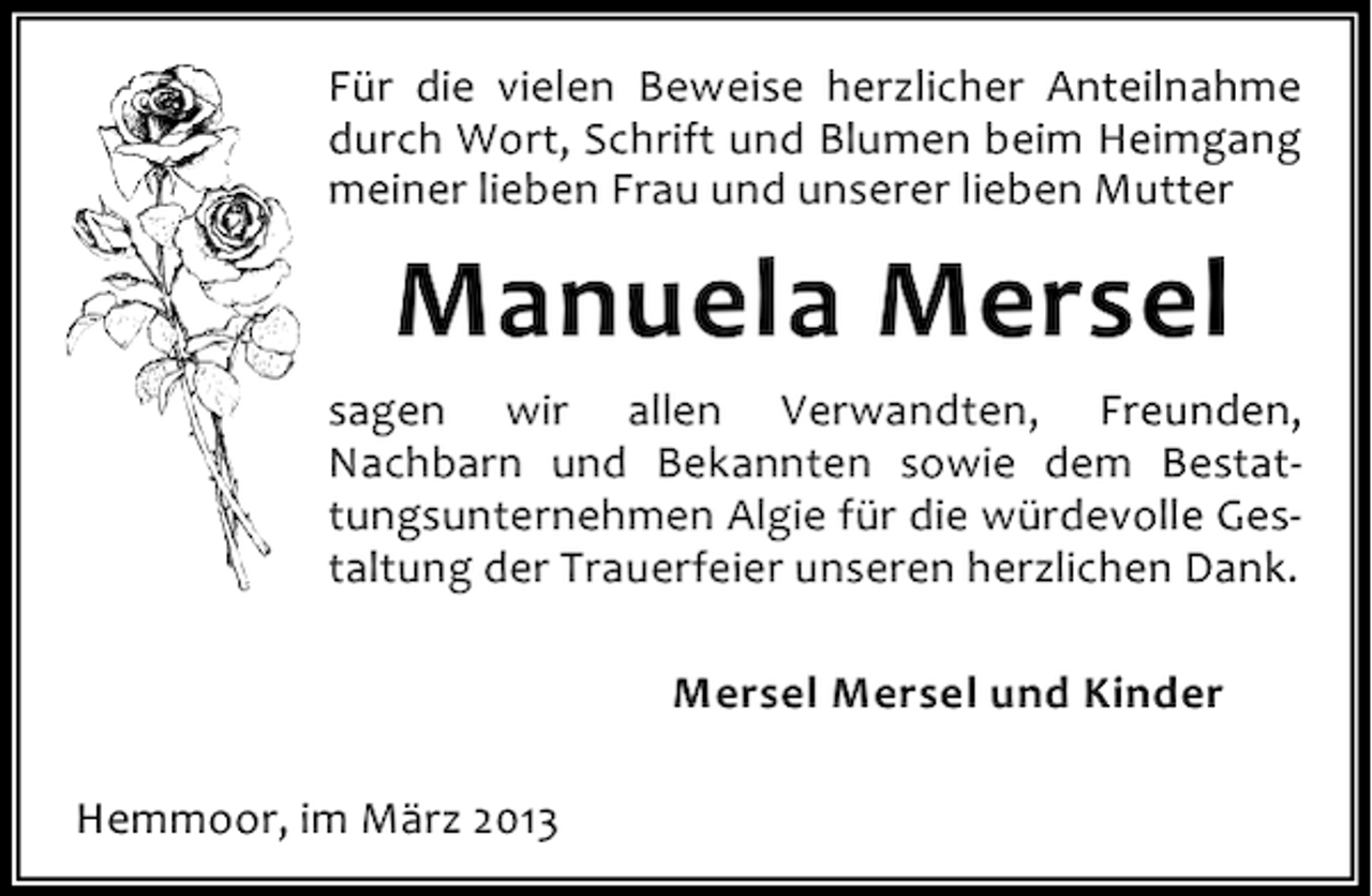 <p>Für die vielen Beweise herzlicher Anteilnahme<br />durch Wort, Schrift und Blumen beim Heimgang<br />meiner lieben Frau und unserer lieben Mutter</p><p>Manuela Mersel<br />sagen wir allen Verwandten, Freunden,<br />Nachbarn und Bekannten sowie dem Bestattungsunternehmen Algie für die würdevolle Gestaltung der Trauerfeier unseren herzlichen Dank.<br />Mersel Mersel und Kinder<br />Hemmoor, im März 2013</p>