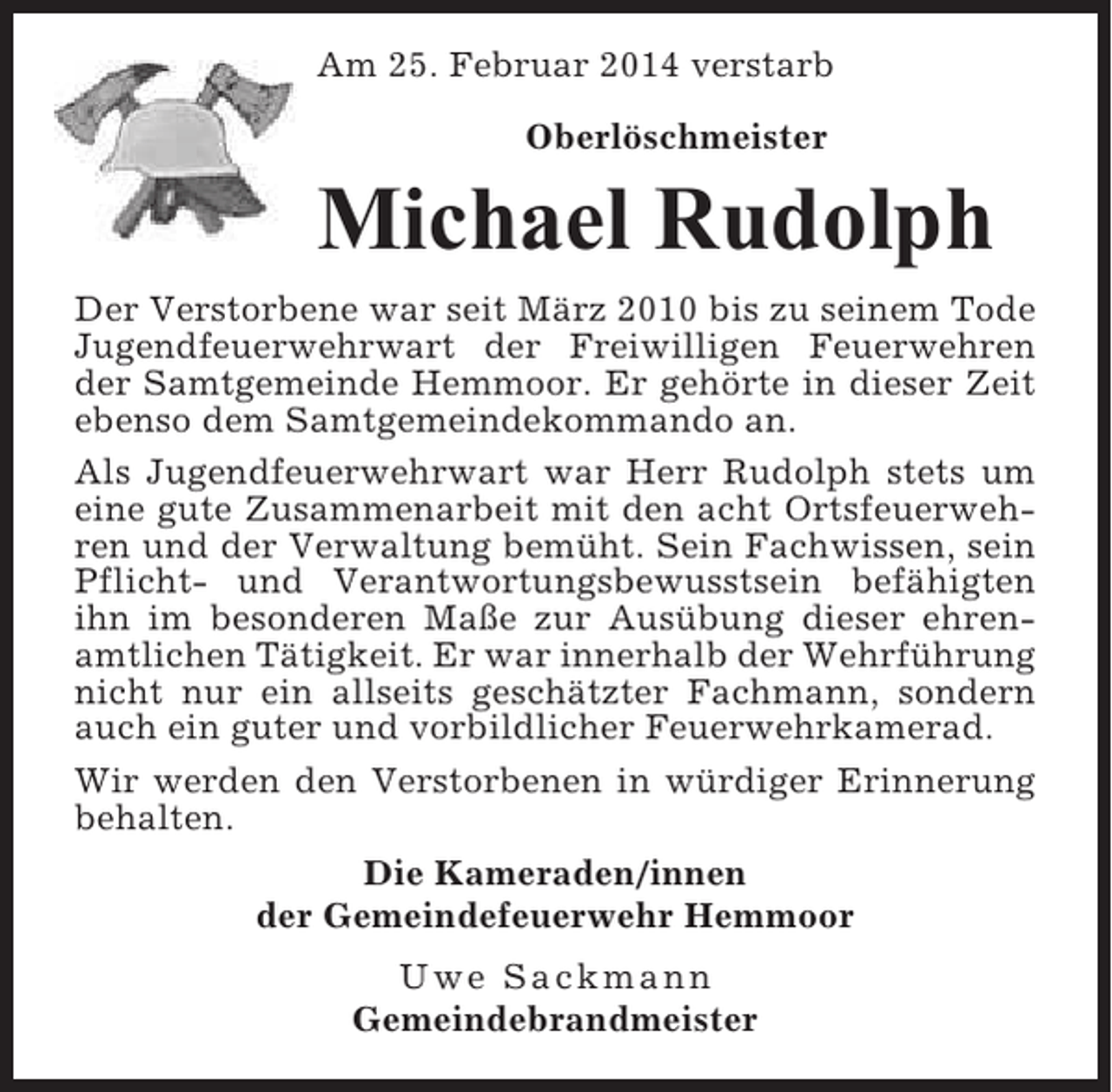 <p>Am 25. Februar 2014 verstarb<br />Oberlöschmeister</p><p>Michael Rudolph<br />Der Verstorbene war seit März 2010 bis zu seinem Tode<br />Jugendfeuerwehrwart der Freiwilligen Feuerwehren<br />der Samtgemeinde Hemmoor. Er gehörte in dieser Zeit<br />ebenso dem Samtgemeindekommando an.<br />Als Jugendfeuerwehrwart war Herr Rudolph stets um<br />eine gute Zusammenarbeit mit den acht Ortsfeuerwehren und der Verwaltung bemüht. Sein Fachwissen, sein<br />Pflicht- und Verantwortungsbewusstsein befähigten<br />ihn im besonderen Maße zur Ausübung dieser ehrenamtlichen Tätigkeit. Er war innerhalb der Wehrführung<br />nicht nur ein allseits geschätzter Fachmann, sondern<br />auch ein guter und vorbildlicher Feuerwehrkamerad.<br />Wir werden den Verstorbenen in würdiger Erinnerung<br />behalten.<br />Die Kameraden/innen<br />der Gemeindefeuerwehr Hemmoor<br />Uwe Sackmann<br />Gemeindebrandmeister</p>