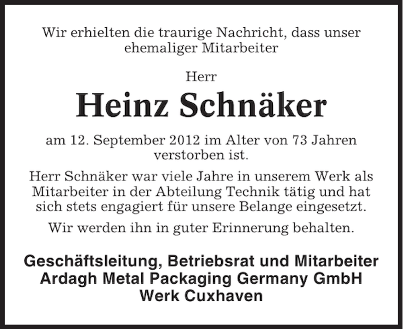 <p>Wir erhielten die traurige Nachricht, dass unser<br />ehemaliger Mitarbeiter<br />Herr</p><p>Heinz Schnäker<br />am 12. September 2012 im Alter von 73 Jahren<br />verstorben ist.<br />Herr Schnäker war viele Jahre in unserem Werk als<br />Mitarbeiter in der Abteilung Technik tätig und hat<br />sich stets engagiert für unsere Belange eingesetzt.<br />Wir werden ihn in guter Erinnerung behalten.</p><p>Geschäftsleitung, Betriebsrat und Mitarbeiter<br />Ardagh Metal Packaging Germany GmbH<br />Werk Cuxhaven</p>