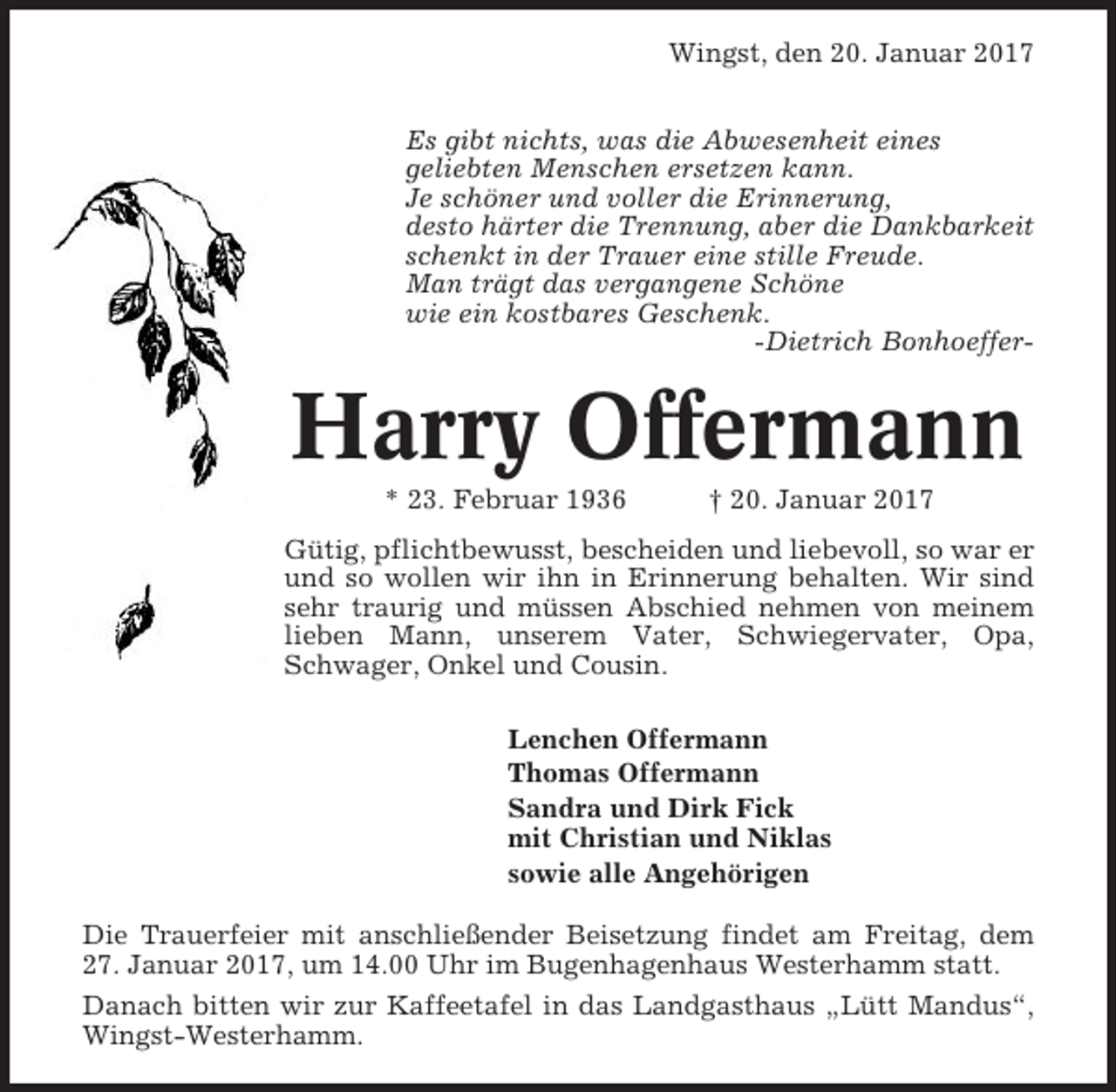 <p>Wingst, den 20. Januar 2017<br />Es gibt nichts, was die Abwesenheit eines<br />geliebten Menschen ersetzen kann.<br />Je schöner und voller die Erinnerung,<br />desto härter die Trennung, aber die Dankbarkeit<br />schenkt in der Trauer eine stille Freude.<br />Man trägt das vergangene Schöne<br />wie ein kostbares Geschenk.<br />-Dietrich Bonhoeffer-</p><p>Harry Offermann<br />* 23. Februar 1936</p><p>† 20. Januar 2017</p><p>Gütig, pflichtbewusst, bescheiden und liebevoll, so war er<br />und so wollen wir ihn in Erinnerung behalten. Wir sind<br />sehr traurig und müssen Abschied nehmen von meinem<br />lieben Mann, unserem Vater, Schwiegervater, Opa,<br />Schwager, Onkel und Cousin.<br />Lenchen Offermann<br />Thomas Offermann<br />Sandra und Dirk Fick<br />mit Christian und Niklas<br />sowie alle Angehörigen<br />Die Trauerfeier mit anschließender Beisetzung findet am Freitag, dem<br />27. Januar 2017, um 14.00 Uhr im Bugenhagenhaus Westerhamm statt.<br />Danach bitten wir zur Kaffeetafel in das Landgasthaus „Lütt Mandus“,<br />Wingst-Westerhamm.</p>