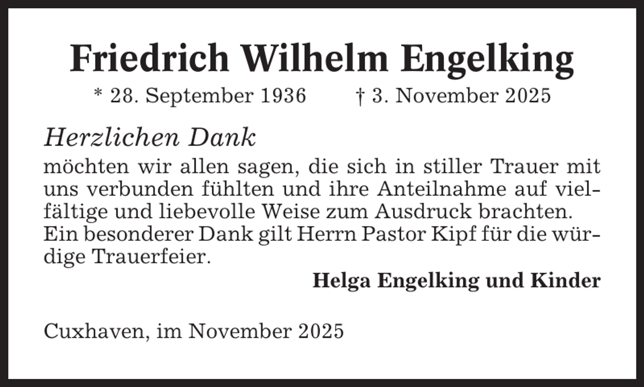 <p>Friedrich Wilhelm Engelking<br />* 28. September 1936</p><p>† 3. November 2025</p><p>Herzlichen Dank<br />möchten wir allen sagen, die sich in stiller Trauer mit<br />uns verbunden fühlten und ihre Anteilnahme auf vielfältige und liebevolle Weise zum Ausdruck brachten.<br />Ein besonderer Dank gilt Herrn Pastor Kipf für die würdige Trauerfeier.<br />Helga Engelking und Kinder<br />Cuxhaven, im November 2025</p>