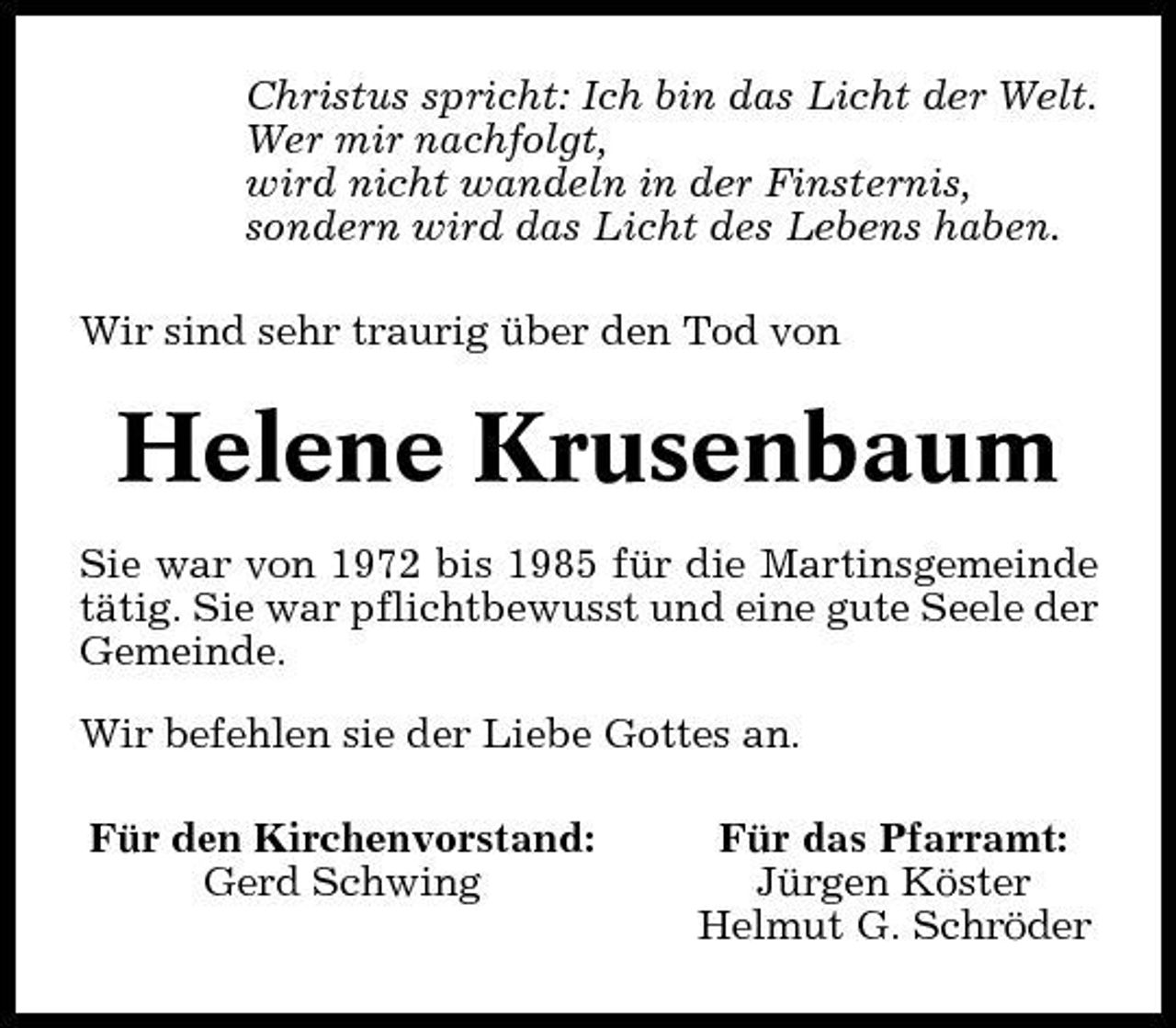 <p>Christus spricht: Ich bin das Licht der Welt. Wer mir nachfolgt, wird nicht wandeln in der Finsternis, sondern wird das Licht des Lebens haben. Wir sind sehr traurig über den Tod von</p><p>Helene Krusenbaum<br />Sie war von 1972 bis 1985 für die Martinsgemeinde tätig. Sie war pflichtbewusst und eine gute Seele der Gemeinde. Wir befehlen sie der Liebe Gottes an. Für den Kirchenvorstand: Gerd Schwing Für das Pfarramt: Jürgen Köster Helmut G. Schröder</p>