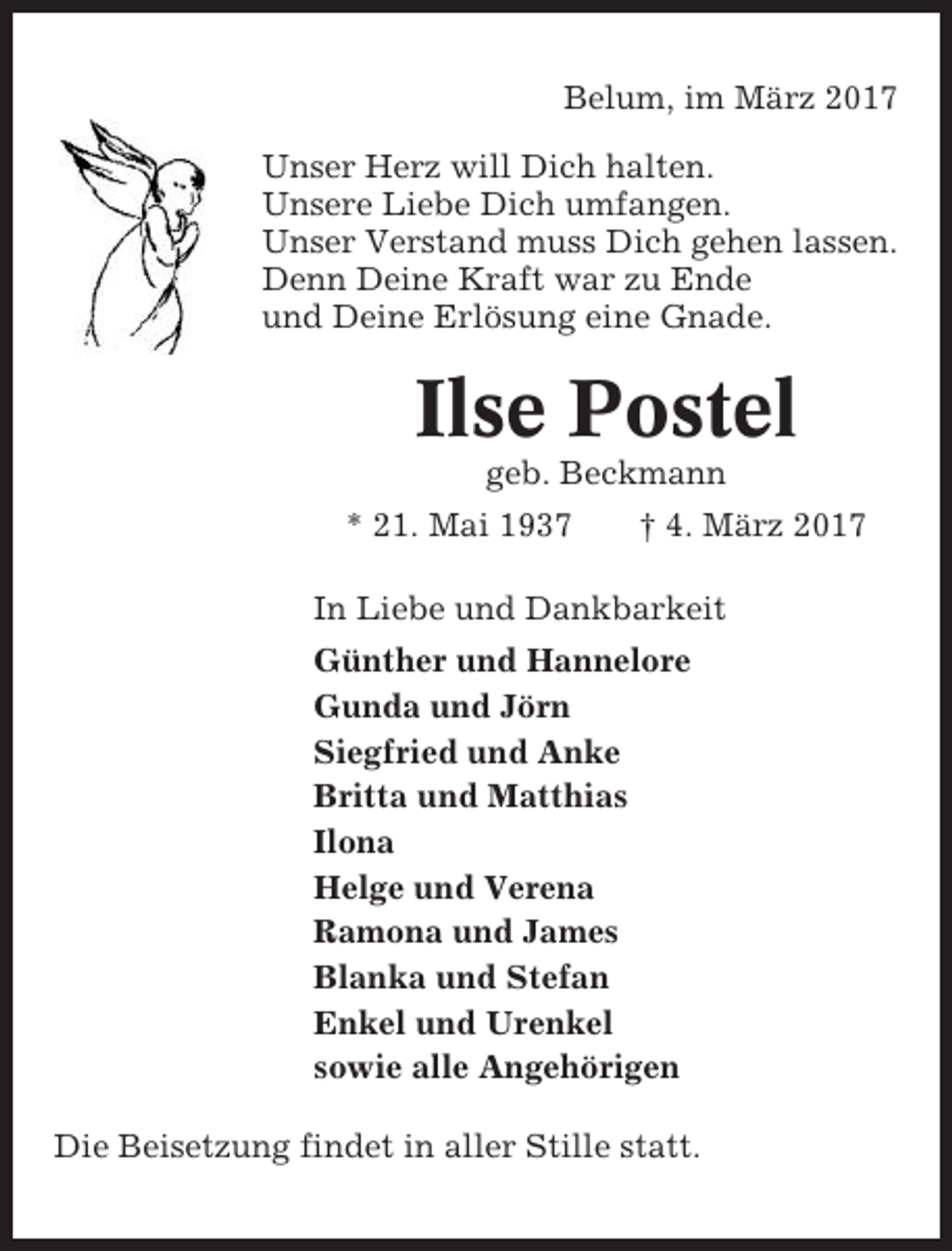<p>Belum, im März 2017<br />Unser Herz will Dich halten.<br />Unsere Liebe Dich umfangen.<br />Unser Verstand muss Dich gehen lassen.<br />Denn Deine Kraft war zu Ende<br />und Deine Erlösung eine Gnade.</p><p>Ilse Postel<br />geb. Beckmann<br />* 21. Mai 1937</p><p>† 4. März 2017</p><p>In Liebe und Dankbarkeit<br />Günther und Hannelore<br />Gunda und Jörn<br />Siegfried und Anke<br />Britta und Matthias<br />Ilona<br />Helge und Verena<br />Ramona und James<br />Blanka und Stefan<br />Enkel und Urenkel<br />sowie alle Angehörigen<br />Die Beisetzung findet in aller Stille statt.</p>