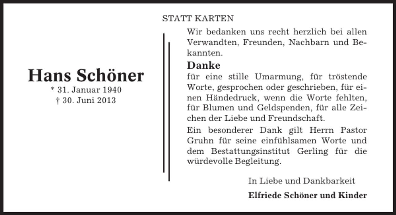 <p>STATT KARTEN<br />Wir bedanken uns recht herzlich bei allen<br />Verwandten, Freunden, Nachbarn und Bekannten.</p><p>Hans Schöner<br />* 31. Januar 1940<br />† 30. Juni 2013</p><p>Danke<br />für eine stille Umarmung, für tröstende<br />Worte, gesprochen oder geschrieben, für einen Händedruck, wenn die Worte fehlten,<br />für Blumen und Geldspenden, für alle Zeichen der Liebe und Freundschaft.<br />Ein besonderer Dank gilt Herrn Pastor<br />Gruhn für seine einfühlsamen Worte und<br />dem Bestattungsinstitut Gerling für die<br />würdevolle Begleitung.<br />In Liebe und Dankbarkeit<br />Elfriede Schöner und Kinder</p>