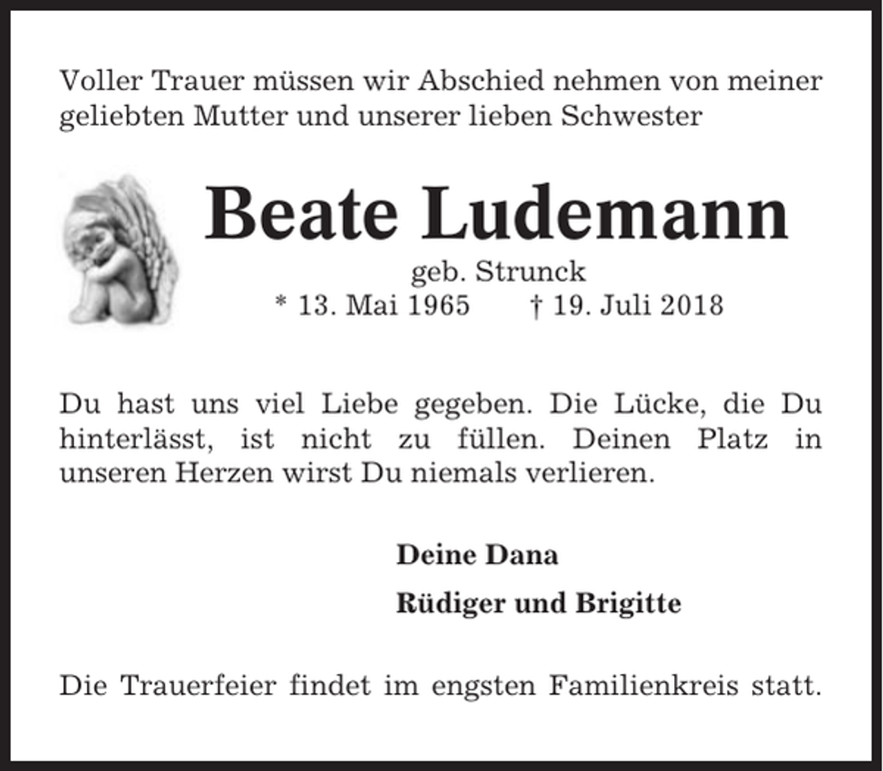 <p>Voller Trauer müssen wir Abschied nehmen von meiner<br />geliebten Mutter und unserer lieben Schwester</p><p>Beate Ludemann<br />geb. Strunck<br />* 13. Mai 1965<br />† 19. Juli 2018<br />Du hast uns viel Liebe gegeben. Die Lücke, die Du<br />hinterlässt, ist nicht zu füllen. Deinen Platz in<br />unseren Herzen wirst Du niemals verlieren.<br />Deine Dana<br />Rüdiger und Brigitte<br />Die Trauerfeier findet im engsten Familienkreis statt.</p>