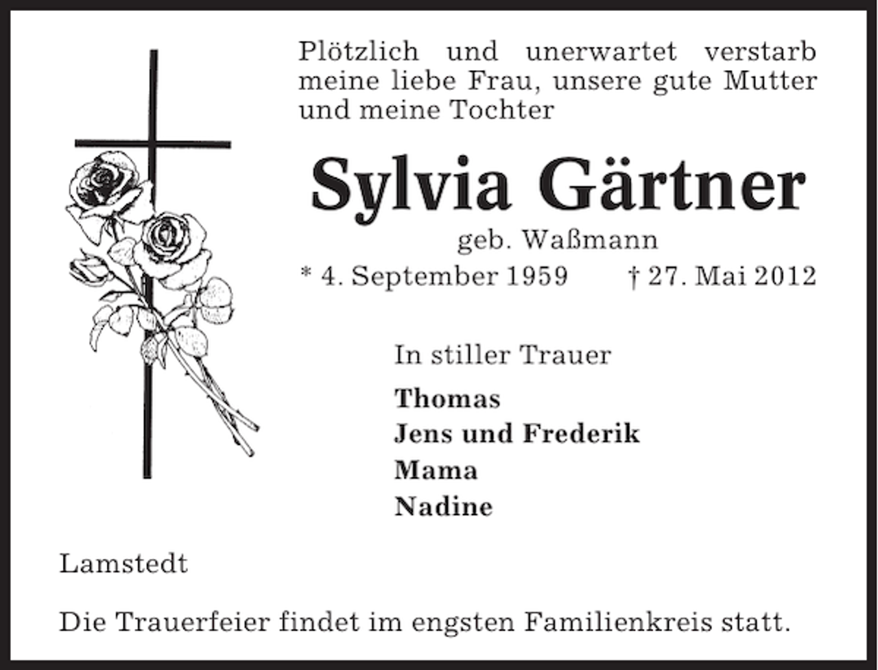 <p>Plötzlich und unerwartet verstarb<br />meine liebe Frau, unsere gute Mutter<br />und meine Tochter</p><p>Sylvia Gärtner<br />geb. Waßmann<br />* 4. September 1959<br />† 27. Mai 2012<br />In stiller Trauer<br />Thomas<br />Jens und Frederik<br />Mama<br />Nadine<br />Lamstedt<br />Die Trauerfeier findet im engsten Familienkreis statt.</p>