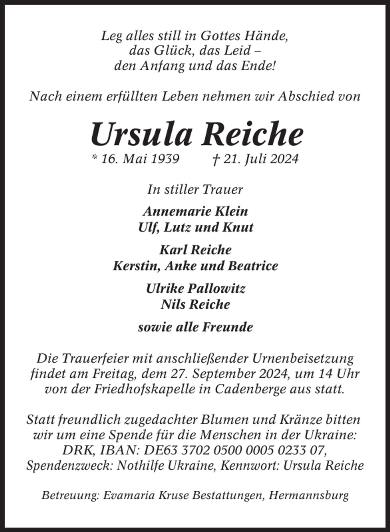 <p>Leg alles still in Gottes Hände,<br />das Glück, das Leid –<br />den Anfang und das Ende!<br />Nach einem erfüllten Leben nehmen wir Abschied von</p><p>Ursula Reiche<br />* 16. Mai 1939</p><p>† 21. Juli 2024</p><p>In stiller Trauer<br />Annemarie Klein<br />Ulf, Lutz und Knut<br />Karl Reiche<br />Kerstin, Anke und Beatrice<br />Ulrike Pallowitz<br />Nils Reiche<br />sowie alle Freunde<br />Die Trauerfeier mit anschließender Urnenbeisetzung<br />findet am Freitag, dem 27. September 2024, um 14 Uhr<br />von der Friedhofskapelle in Cadenberge aus statt.<br />Statt freundlich zugedachter Blumen und Kränze bitten<br />wir um eine Spende für die Menschen in der Ukraine:<br />DRK, IBAN: DE6702 0505 0233 07,<br />Spendenzweck: Nothilfe Ukraine, Kennwort: Ursula Reiche<br />Betreuung: Evamaria Kruse Bestattungen, Hermannsburg</p>