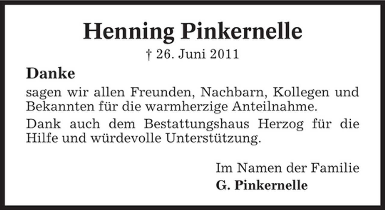 <p>Henning Pinkernelle<br />† 26. Juni 2011</p><p>Danke<br />sagen wir allen Freunden, Nachbarn, Kollegen und<br />Bekannten für die warmherzige Anteilnahme.<br />Dank auch dem Bestattungshaus Herzog für die<br />Hilfe und würdevolle Unterstützung.<br />Im Namen der Familie<br />G. Pinkernelle</p>