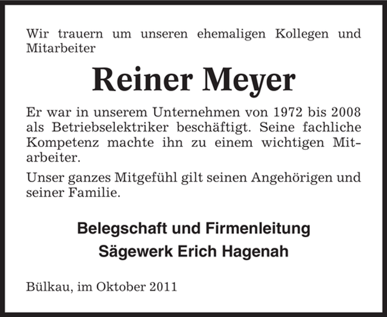 <p>Wir trauern um unseren ehemaligen Kollegen und<br />Mitarbeiter</p><p>Reiner Meyer<br />Er war in unserem Unternehmen von 1972 bis 2008<br />als Betriebselektriker beschäftigt. Seine fachliche<br />Kompetenz machte ihn zu einem wichtigen Mitarbeiter.<br />Unser ganzes Mitgefühl gilt seinen Angehörigen und<br />seiner Familie.</p><p>Belegschaft und Firmenleitung<br />Sägewerk Erich Hagenah<br />Bülkau, im Oktober 2011</p>