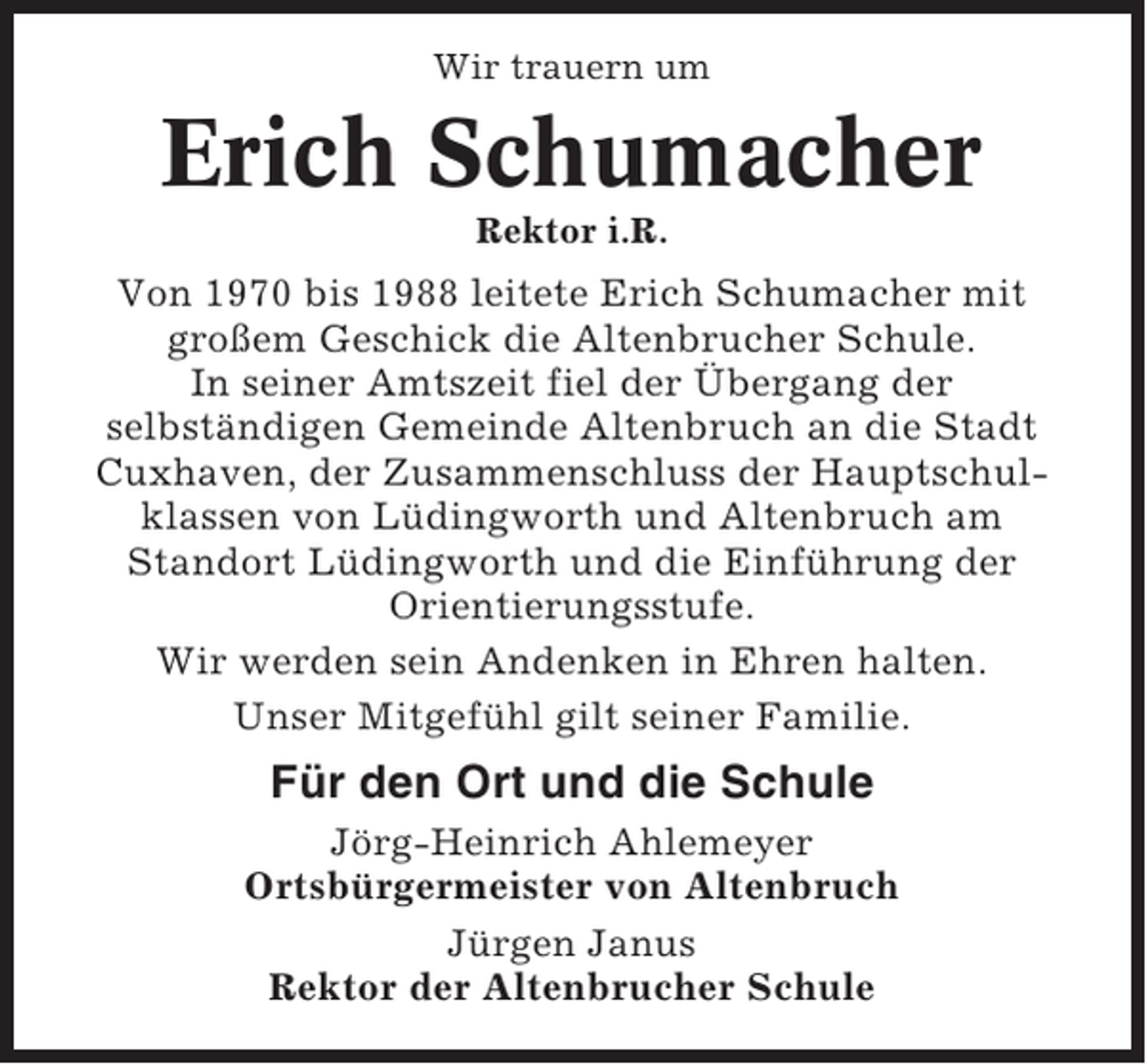 <p>Wir trauern um</p><p>Erich Schumacher<br />Rektor i.R.</p><p>Von 1970 bis 1988 leitete Erich Schumacher mit<br />großem Geschick die Altenbrucher Schule.<br />In seiner Amtszeit fiel der Übergang der<br />selbständigen Gemeinde Altenbruch an die Stadt<br />Cuxhaven, der Zusammenschluss der Hauptschulklassen von Lüdingworth und Altenbruch am<br />Standort Lüdingworth und die Einführung der<br />Orientierungsstufe.<br />Wir werden sein Andenken in Ehren halten.<br />Unser Mitgefühl gilt seiner Familie.</p><p>Für den Ort und die Schule<br />Jörg-Heinrich Ahlemeyer<br />Ortsbürgermeister von Altenbruch<br />Jürgen Janus<br />Rektor der Altenbrucher Schule</p>