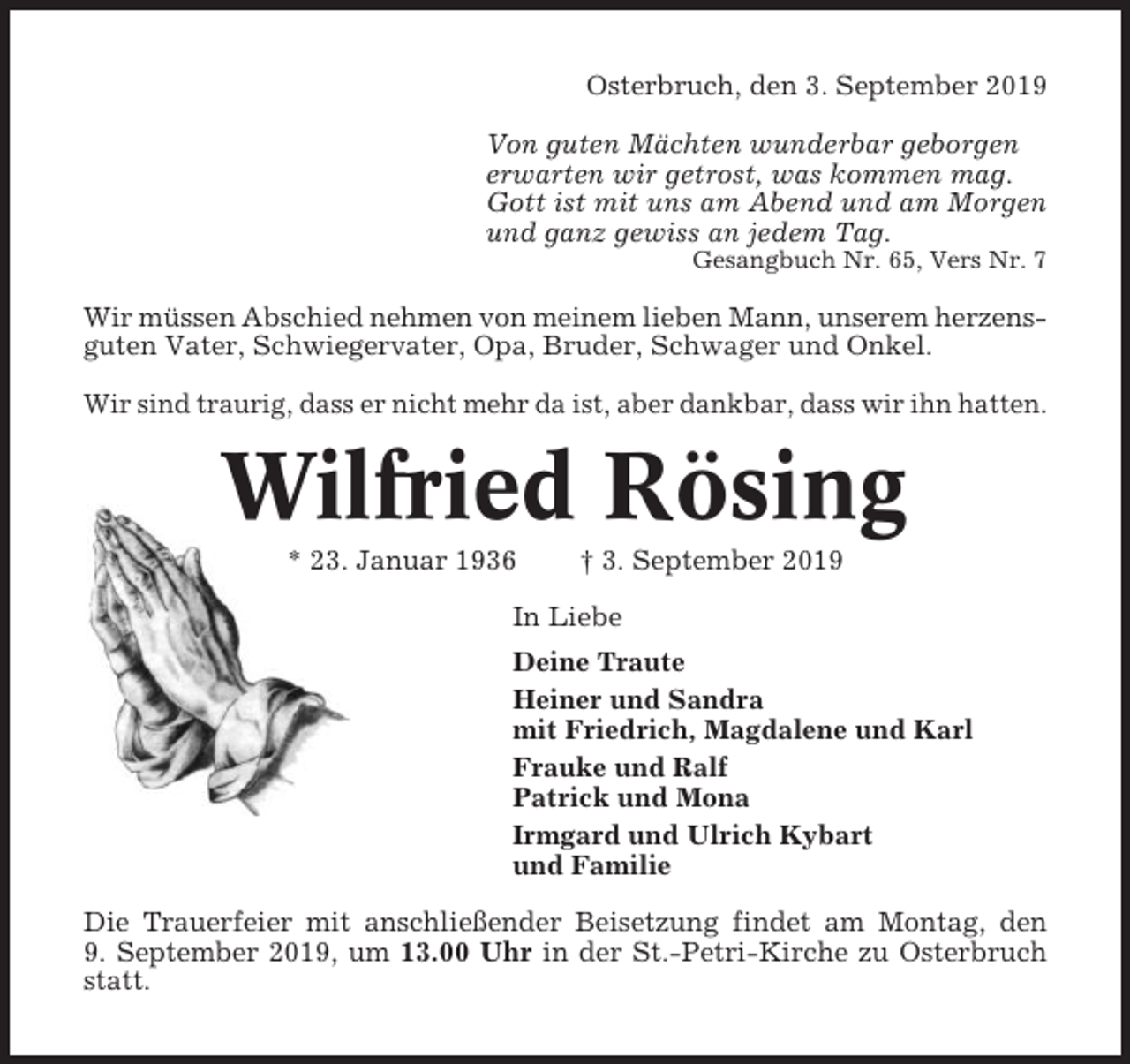 <p>Osterbruch, den 3. September 2019<br />Von guten Mächten wunderbar geborgen<br />erwarten wir getrost, was kommen mag.<br />Gott ist mit uns am Abend und am Morgen<br />und ganz gewiss an jedem Tag.<br />Gesangbuch Nr. 65, Vers Nr. 7</p><p>Wir müssen Abschied nehmen von meinem lieben Mann, unserem herzensguten Vater, Schwiegervater, Opa, Bruder, Schwager und Onkel.<br />Wir sind traurig, dass er nicht mehr da ist, aber dankbar, dass wir ihn hatten.</p><p>Wilfried Rösing<br />* 23. Januar 1936</p><p>† 3. September 2019</p><p>In Liebe<br />Deine Traute<br />Heiner und Sandra<br />mit Friedrich, Magdalene und Karl<br />Frauke und Ralf<br />Patrick und Mona<br />Irmgard und Ulrich Kybart<br />und Familie<br />Die Trauerfeier mit anschließender Beisetzung findet am Montag, den<br />9. September 2019, um 13.00 Uhr in der St.-Petri-Kirche zu Osterbruch<br />statt.</p>