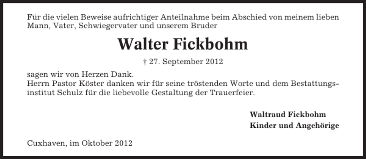 <p>Für die vielen Beweise aufrichtiger Anteilnahme beim Abschied von meinem lieben<br />Mann, Vater, Schwiegervater und unserem Bruder</p><p>Walter Fickbohm<br />† 27. September 2012<br />sagen wir von Herzen Dank.<br />Herrn Pastor Köster danken wir für seine tröstenden Worte und dem Bestattungsinstitut Schulz für die liebevolle Gestaltung der Trauerfeier.<br />Waltraud Fickbohm<br />Kinder und Angehörige<br />Cuxhaven, im Oktober 2012</p>
