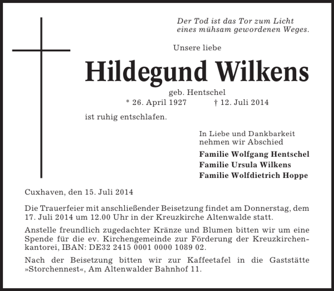 <p>Der Tod ist das Tor zum Licht<br />eines mühsam gewordenen Weges.<br />Unsere liebe</p><p>Hildegund Wilkens<br />geb. Hentschel<br />* 26. April 1927<br />† 12. Juli 2014<br />ist ruhig entschlafen.<br />In Liebe und Dankbarkeit</p><p>nehmen wir Abschied<br />Familie Wolfgang Hentschel<br />Familie Ursula Wilkens<br />Familie Wolfdietrich Hoppe<br />Cuxhaven, den 15. Juli 2014<br />Die Trauerfeier mit anschließender Beisetzung findet am Donnerstag, dem<br />17. Juli 2014 um 12.00 Uhr in der Kreuzkirche Altenwalde statt.<br />Anstelle freundlich zugedachter Kränze und Blumen bitten wir um eine<br />Spende für die ev. Kirchengemeinde zur Förderung der Kreuzkirchenkantorei, IBAN: DE3415 0001 0000 1089 02.<br />Nach der Beisetzung bitten wir zur Kaffeetafel in die Gaststätte<br />»Storchennest«, Am Altenwalder Bahnhof 11.</p>
