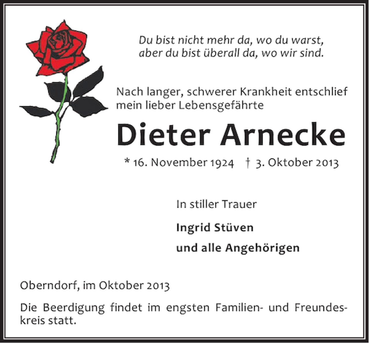 <p>Du bist nicht mehr da, wo du warst,<br />aber du bist überall da, wo wir sind.<br />Nach langer, schwerer Krankheit entschlief<br />mein lieber Lebensgefährte</p><p>Dieter Arnecke<br />* 16. November 1924 † 3. Oktober 2013<br />In stiller Trauer<br />Ingrid Stüven<br />und alle Angehörigen</p><p>Oberndorf, im Oktober 2013<br />Die Beerdigung findet im engsten Familien- und Freundeskreis statt.</p>