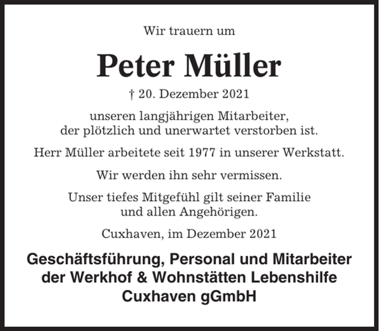 <p>Wir trauern um</p><p>Peter Müller<br />† 20. Dezember 2021<br />unseren langjährigen Mitarbeiter,<br />der plötzlich und unerwartet verstorben ist.<br />Herr Müller arbeitete seit 1977 in unserer Werkstatt.<br />Wir werden ihn sehr vermissen.<br />Unser tiefes Mitgefühl gilt seiner Familie<br />und allen Angehörigen.<br />Cuxhaven, im Dezember 2021</p><p>Geschäftsführung, Personal und Mitarbeiter<br />der Werkhof &amp; Wohnstätten Lebenshilfe<br />Cuxhaven gGmbH</p>