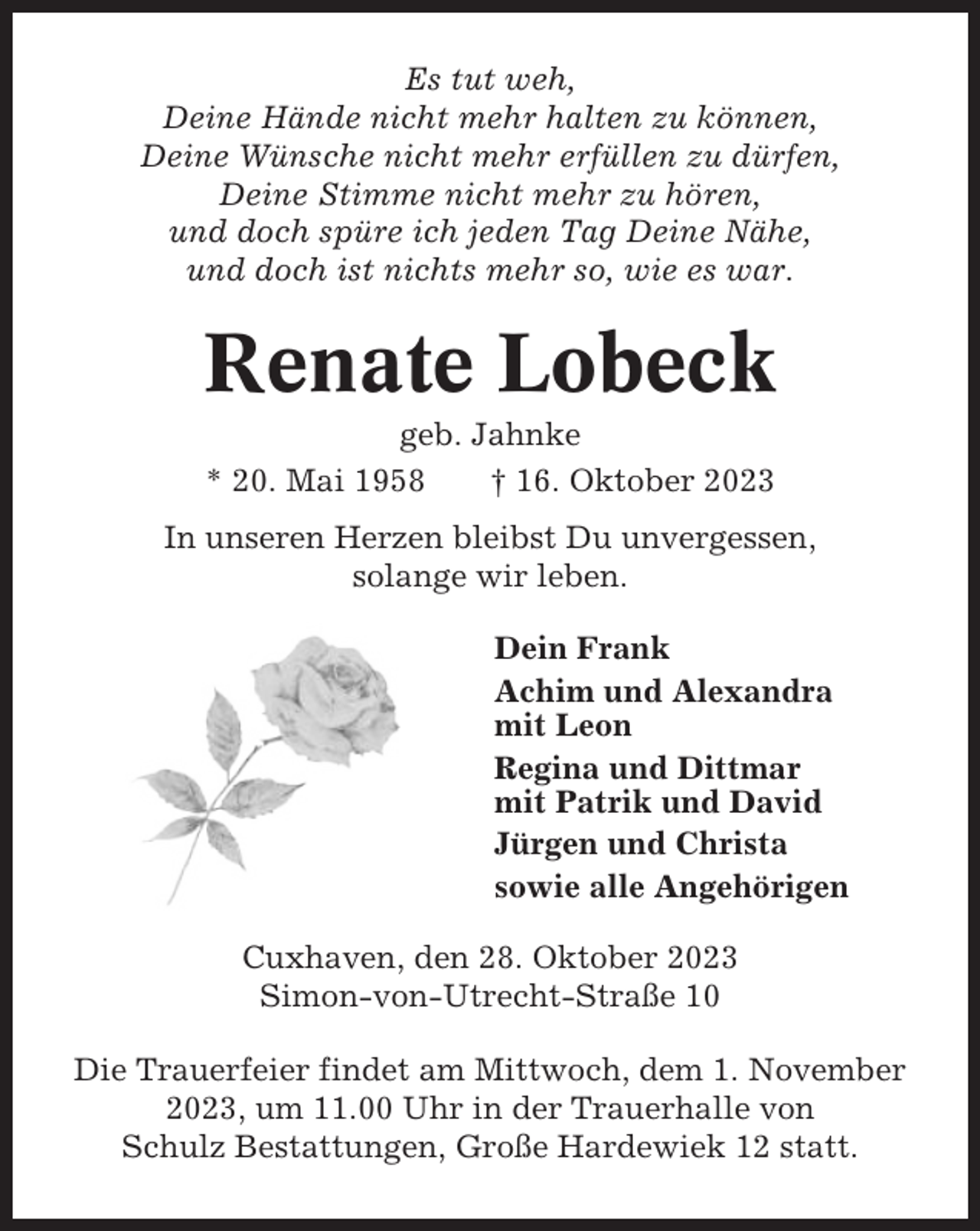 <p>Es tut weh,<br />Deine Hände nicht mehr halten zu können,<br />Deine Wünsche nicht mehr erfüllen zu dürfen,<br />Deine Stimme nicht mehr zu hören,<br />und doch spüre ich jeden Tag Deine Nähe,<br />und doch ist nichts mehr so, wie es war.</p><p>Renate Lobeck<br />geb. Jahnke<br />* 20. Mai 1958<br />† 16. Oktober 2023<br />In unseren Herzen bleibst Du unvergessen,<br />solange wir leben.<br />Dein Frank<br />Achim und Alexandra<br />mit Leon<br />Regina und Dittmar<br />mit Patrik und David<br />Jürgen und Christa<br />sowie alle Angehörigen<br />Cuxhaven, den 28. Oktober 2023<br />Simon-von-Utrecht-Straße 10<br />Die Trauerfeier findet am Mittwoch, dem 1. November<br />2023, um 11.00 Uhr in der Trauerhalle von<br />Schulz Bestattungen, Große Hardewiek 12 statt.</p>