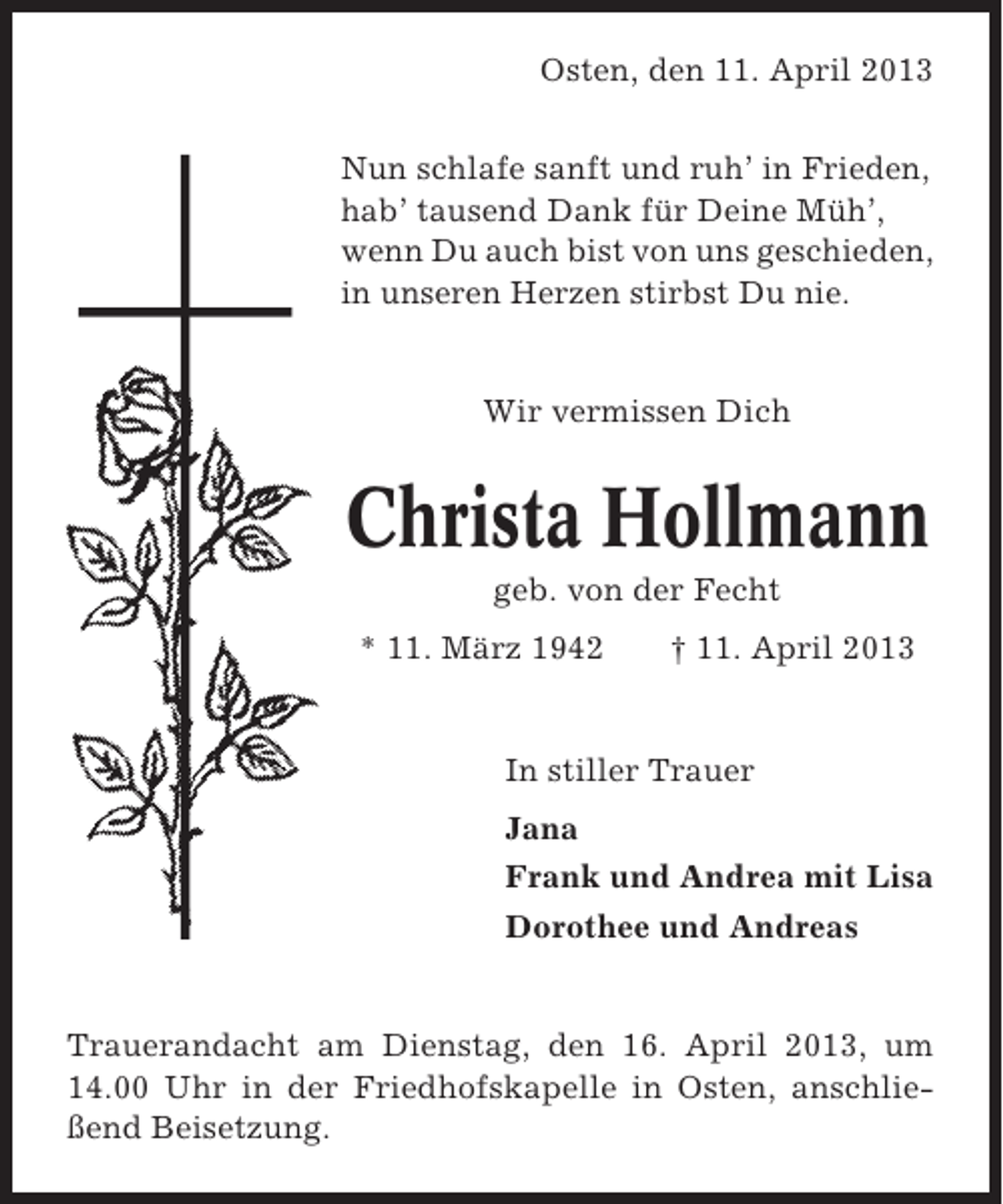 <p>Osten, den 11. April 2013<br />Nun schlafe sanft und ruh’ in Frieden,<br />hab’ tausend Dank für Deine Müh’,<br />wenn Du auch bist von uns geschieden,<br />in unseren Herzen stirbst Du nie.</p><p>Wir vermissen Dich</p><p>Christa Hollmann<br />geb. von der Fecht<br />* 11. März 1942</p><p>† 11. April 2013</p><p>In stiller Trauer<br />Jana<br />Frank und Andrea mit Lisa<br />Dorothee und Andreas</p><p>Trauerandacht am Dienstag, den 16. April 2013, um<br />14.00 Uhr in der Friedhofskapelle in Osten, anschließend Beisetzung.</p>