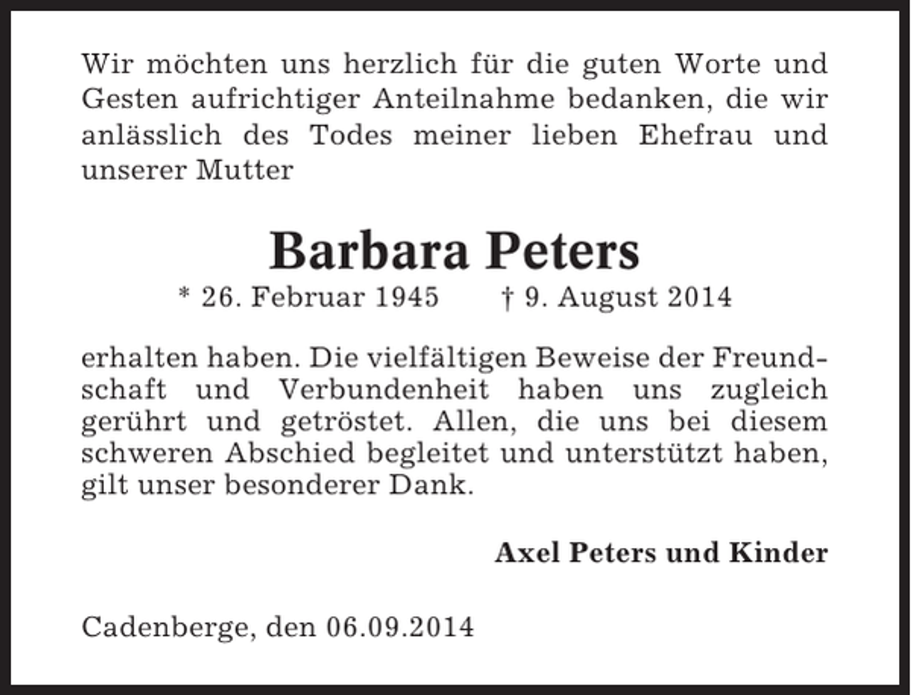 <p>Wir möchten uns herzlich für die guten Worte und<br />Gesten aufrichtiger Anteilnahme bedanken, die wir<br />anlässlich des Todes meiner lieben Ehefrau und<br />unserer Mutter</p><p>Barbara Peters<br />* 26. Februar 1945</p><p>† 9. August 2014</p><p>erhalten haben. Die vielfältigen Beweise der Freundschaft und Verbundenheit haben uns zugleich<br />gerührt und getröstet. Allen, die uns bei diesem<br />schweren Abschied begleitet und unterstützt haben,<br />gilt unser besonderer Dank.<br />Axel Peters und Kinder<br />Cadenberge, den 06.09.2014</p>
