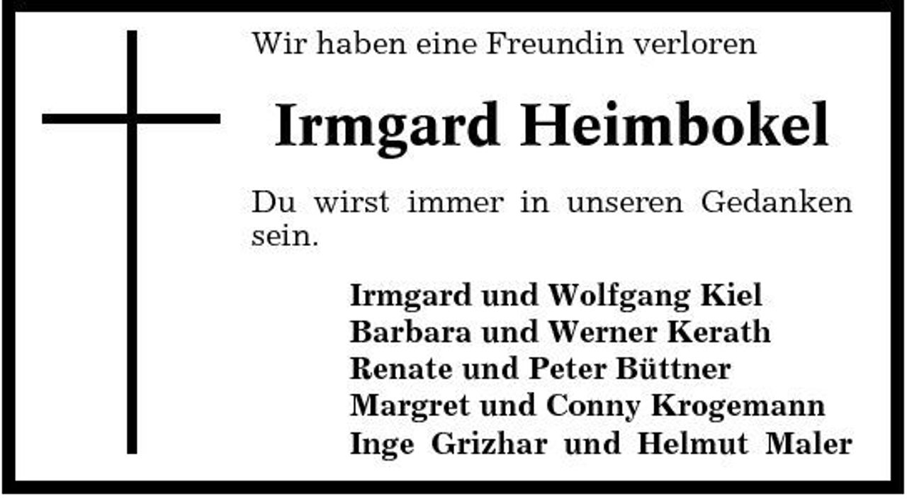 <p>Wir haben eine Freundin verloren</p><p>Irmgard Heimbokel<br />Du wirst immer in unseren Gedanken sein. Irmgard und Wolfgang Kiel Barbara und Werner Kerath Renate und Peter Büttner Margret und Conny Krogemann Inge Grizhar und Helmut Maler</p>