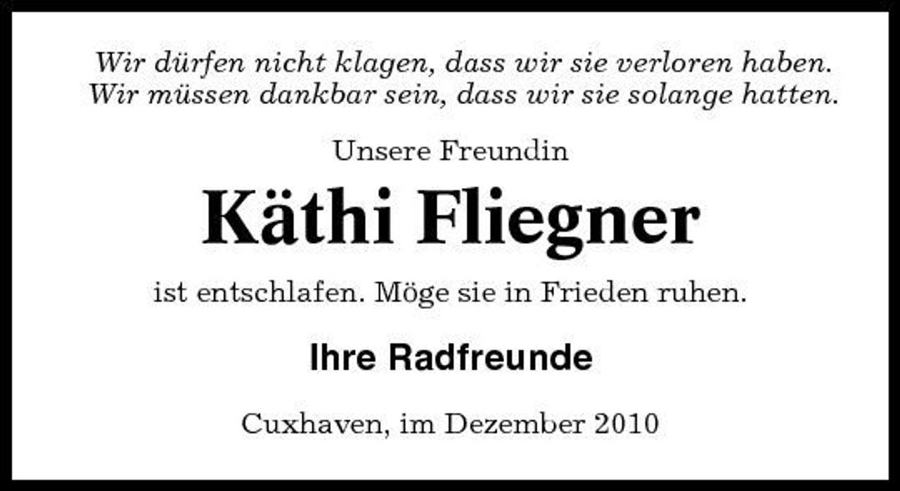 <p>Wir dürfen nicht klagen, dass wir sie verloren haben. Wir müssen dankbar sein, dass wir sie solange hatten. Unsere Freundin</p><p>Käthi Fliegner<br />ist entschlafen. Möge sie in Frieden ruhen.</p><p>Ihre Radfreunde<br />Cuxhaven, im Dezember 2010</p>