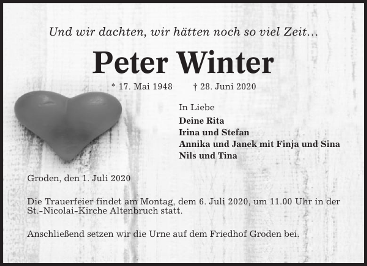 <p>Und wir dachten, wir hätten noch so viel Zeit…</p><p>Peter Winter<br />* 17. Mai 1948</p><p>† 28. Juni 2020<br />In Liebe<br />Deine Rita<br />Irina und Stefan<br />Annika und Janek mit Finja und Sina<br />Nils und Tina</p><p>Groden, den 1. Juli 2020<br />Die Trauerfeier findet am Montag, dem 6. Juli 2020, um 11.00 Uhr in der<br />St.-Nicolai-Kirche Altenbruch statt.<br />Anschließend setzen wir die Urne auf dem Friedhof Groden bei.</p>