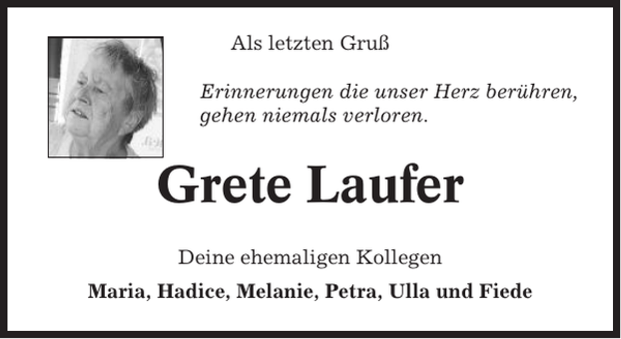 <p>Als letzten Gruß<br />Erinnerungen die unser Herz berühren,<br />gehen niemals verloren.</p><p>Grete Laufer<br />Deine ehemaligen Kollegen<br />Maria, Hadice, Melanie, Petra, Ulla und Fiede</p>