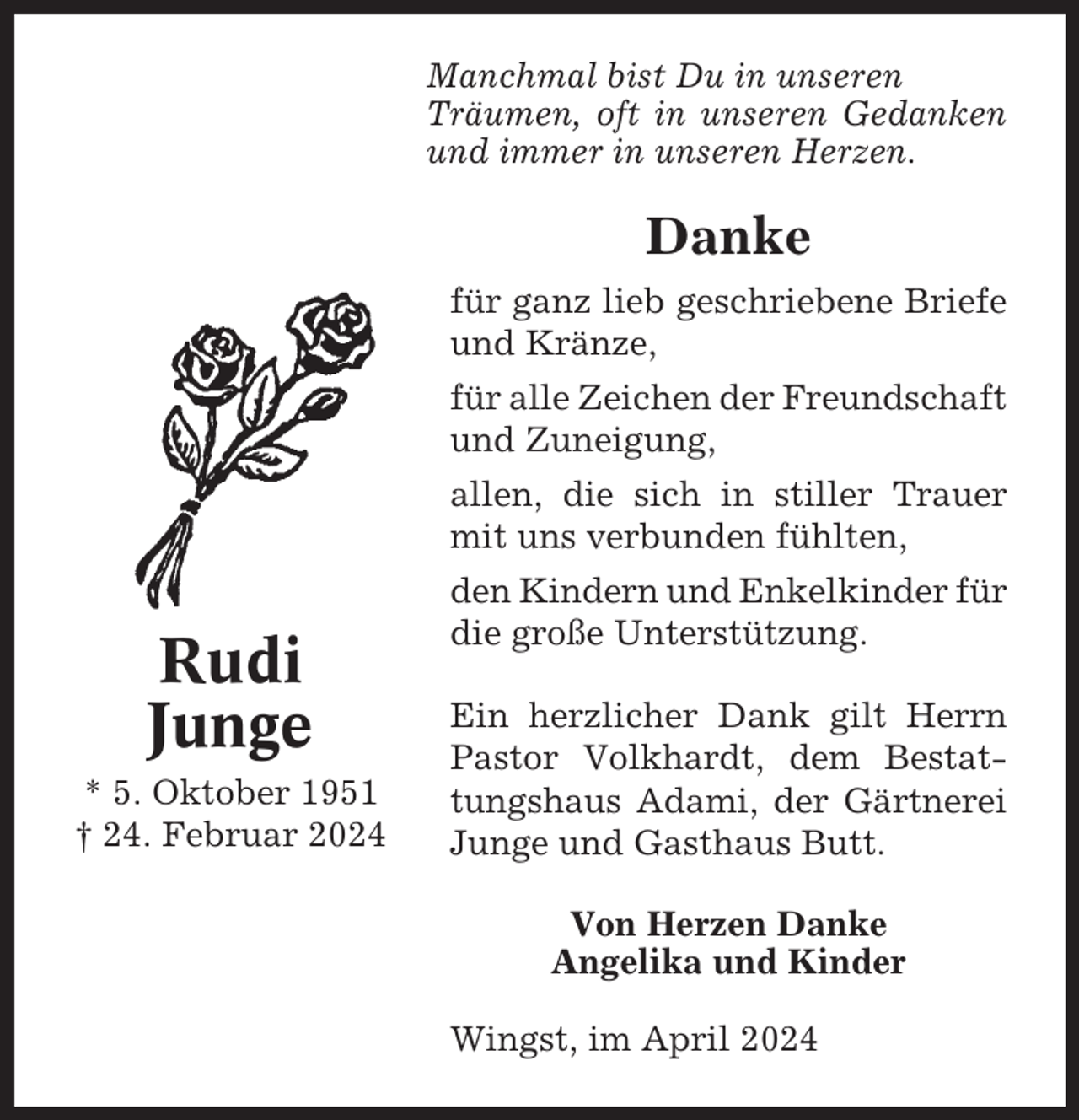 <p>Manchmal bist Du in unseren<br />Träumen, oft in unseren Gedanken<br />und immer in unseren Herzen.</p><p>Danke<br />für ganz lieb geschriebene Briefe<br />und Kränze,<br />für alle Zeichen der Freundschaft<br />und Zuneigung,<br />allen, die sich in stiller Trauer<br />mit uns verbunden fühlten,</p><p>Rudi<br />Junge<br />* 5. Oktober 1951<br />† 24. Februar 2024</p><p>den Kindern und Enkelkinder für<br />die große Unterstützung.<br />Ein herzlicher Dank gilt Herrn<br />Pastor Volkhardt, dem Bestattungshaus Adami, der Gärtnerei<br />Junge und Gasthaus Butt.<br />Von Herzen Danke<br />Angelika und Kinder<br />Wingst, im April 2024</p>