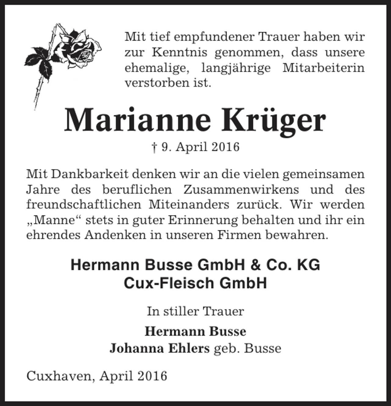 <p>Mit tief empfundener Trauer haben wir<br />zur Kenntnis genommen, dass unsere<br />ehemalige, langjährige Mitarbeiterin<br />verstorben ist.</p><p>Marianne Krüger<br />† 9. April 2016<br />Mit Dankbarkeit denken wir an die vielen gemeinsamen<br />Jahre des beruflichen Zusammenwirkens und des<br />freundschaftlichen Miteinanders zurück. Wir werden<br />„Manne“ stets in guter Erinnerung behalten und ihr ein<br />ehrendes Andenken in unseren Firmen bewahren.</p><p>Hermann Busse GmbH &amp; Co. KG<br />Cux-Fleisch GmbH<br />In stiller Trauer</p><p>Hermann Busse<br />Johanna Ehlers geb. Busse<br />Cuxhaven, April 2016</p>