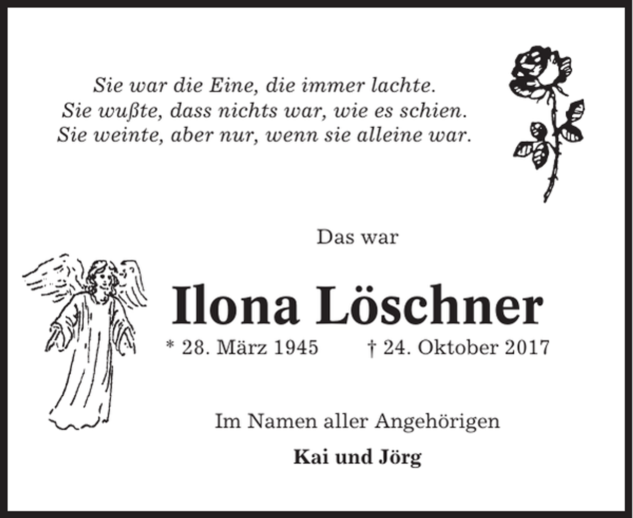 <p>Sie war die Eine, die immer lachte.<br />Sie wußte, dass nichts war, wie es schien.<br />Sie weinte, aber nur, wenn sie alleine war.</p><p>Das war</p><p>Ilona Löschner<br />* 28. März 1945</p><p>† 24. Oktober 2017</p><p>Im Namen aller Angehörigen<br />Kai und Jörg</p>