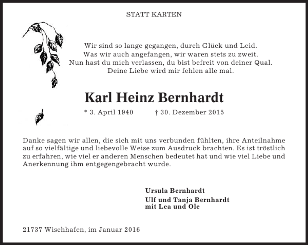 <p>STATT KARTEN</p><p>Wir sind so lange gegangen, durch Glück und Leid.<br />Was wir auch angefangen, wir waren stets zu zweit.<br />Nun hast du mich verlassen, du bist befreit von deiner Qual.<br />Deine Liebe wird mir fehlen alle mal.</p><p>Karl Heinz Bernhardt<br />* 3. April 1940</p><p>† 30. Dezember 2015</p><p>Danke sagen wir allen, die sich mit uns verbunden fühlten, ihre Anteilnahme<br />auf so vielfältige und liebevolle Weise zum Ausdruck brachten. Es ist tröstlich<br />zu erfahren, wie viel er anderen Menschen bedeutet hat und wie viel Liebe und<br />Anerkennung ihm entgegengebracht wurde.</p><p>Ursula Bernhardt<br />Ulf und Tanja Bernhardt<br />mit Lea und Ole<br />21737 Wischhafen, im Januar 2016</p>