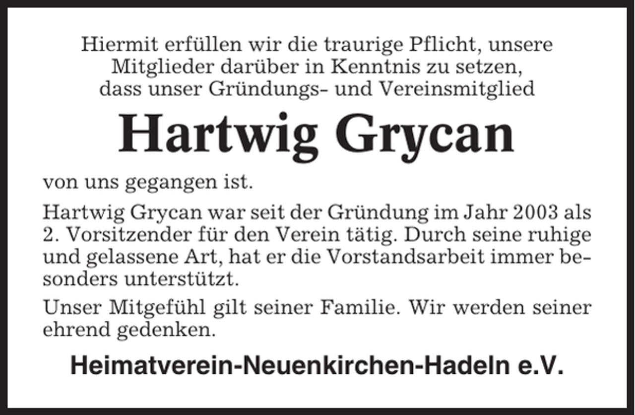 <p>Hiermit erfüllen wir die traurige Pflicht, unsere<br />Mitglieder darüber in Kenntnis zu setzen,<br />dass unser Gründungs- und Vereinsmitglied</p><p>Hartwig Grycan<br />von uns gegangen ist.<br />Hartwig Grycan war seit der Gründung im Jahr 2003 als<br />2. Vorsitzender für den Verein tätig. Durch seine ruhige<br />und gelassene Art, hat er die Vorstandsarbeit immer besonders unterstützt.<br />Unser Mitgefühl gilt seiner Familie. Wir werden seiner<br />ehrend gedenken.</p><p>Heimatverein-Neuenkirchen-Hadeln e.V.</p>