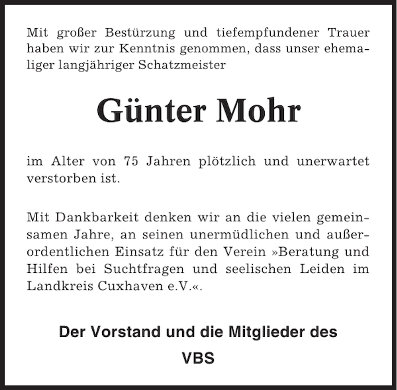 <p>Mit großer Bestürzung und tiefempfundener Trauer<br />haben wir zur Kenntnis genommen, dass unser ehemaliger langjähriger Schatzmeister</p><p>Günter Mohr<br />im Alter von 75 Jahren plötzlich und unerwartet<br />verstorben ist.<br />Mit Dankbarkeit denken wir an die vielen gemeinsamen Jahre, an seinen unermüdlichen und außerordentlichen Einsatz für den Verein »Beratung und<br />Hilfen bei Suchtfragen und seelischen Leiden im<br />Landkreis Cuxhaven e.V.«.</p><p>Der Vorstand und die Mitglieder des<br />VBS</p>