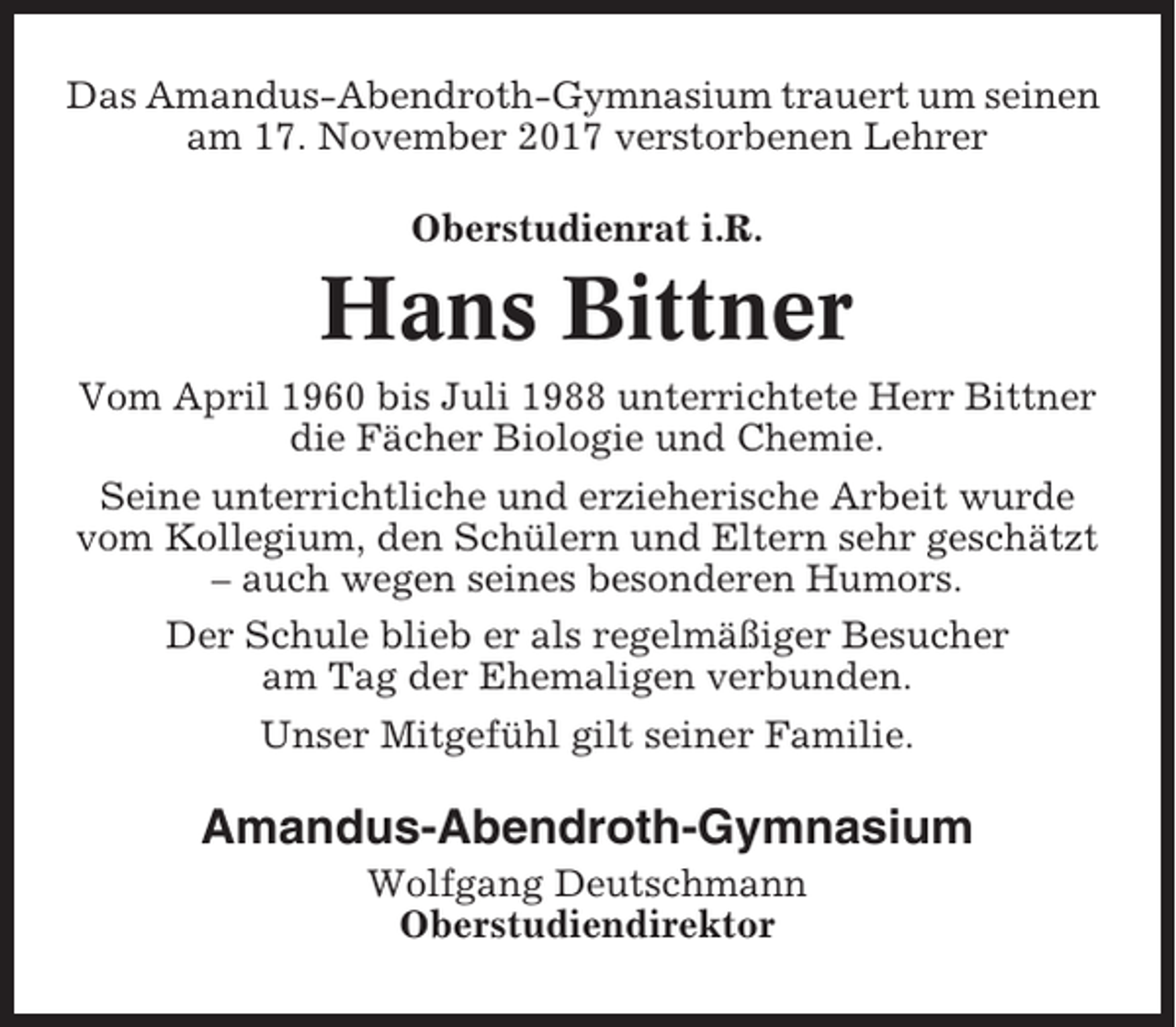 <p>Das Amandus-Abendroth-Gymnasium trauert um seinen<br />am 17. November 2017 verstorbenen Lehrer<br />Oberstudienrat i.R.</p><p>Hans Bittner<br />Vom April 1960 bis Juli 1988 unterrichtete Herr Bittner<br />die Fächer Biologie und Chemie.<br />Seine unterrichtliche und erzieherische Arbeit wurde<br />vom Kollegium, den Schülern und Eltern sehr geschätzt<br />– auch wegen seines besonderen Humors.<br />Der Schule blieb er als regelmäßiger Besucher<br />am Tag der Ehemaligen verbunden.<br />Unser Mitgefühl gilt seiner Familie.</p><p>Amandus-Abendroth-Gymnasium<br />Wolfgang Deutschmann<br />Oberstudiendirektor</p>