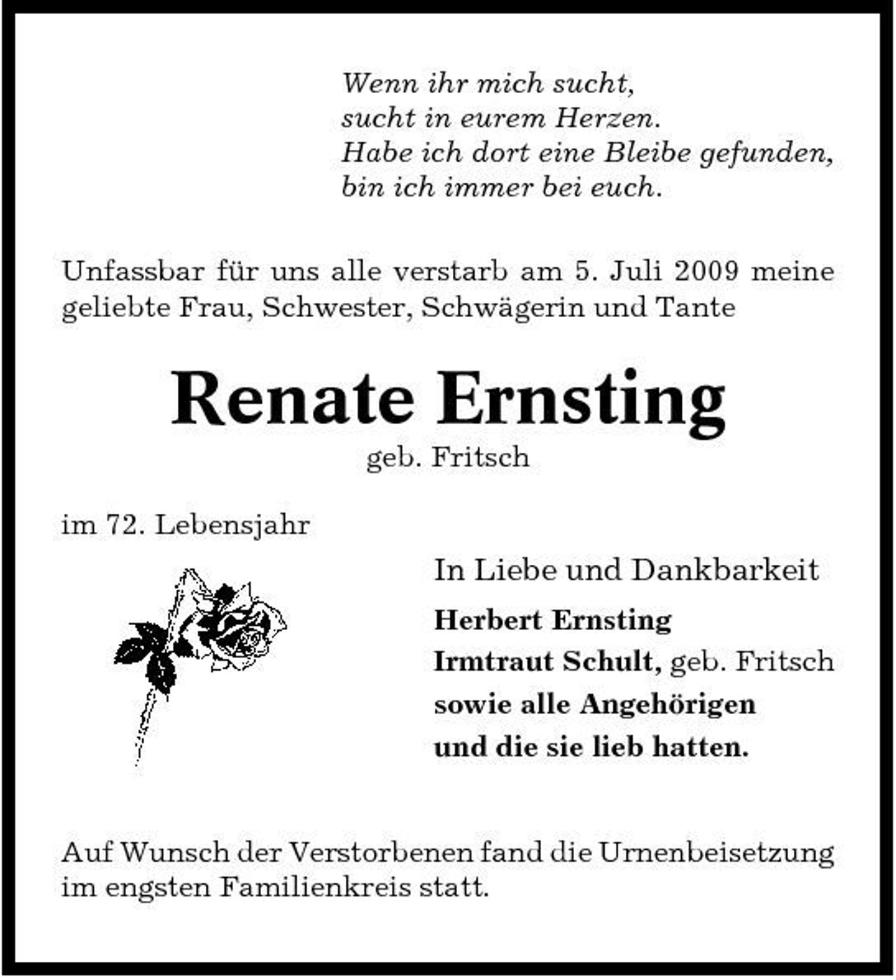 <p>Wenn ihr mich sucht, sucht in eurem Herzen. Habe ich dort eine Bleibe gefunden, bin ich immer bei euch. Unfassbar für uns alle verstarb am 5. Juli 2009 meine geliebte Frau, Schwester, Schwägerin und Tante</p><p>Renate Ernsting<br />geb. Fritsch im 72. Lebensjahr</p><p>In Liebe und Dankbarkeit<br />Herbert Ernsting Irmtraut Schult, geb. Fritsch sowie alle Angehörigen und die sie lieb hatten.</p><p>Auf Wunsch der Verstorbenen fand die Urnenbeisetzung im engsten Familienkreis statt.</p>
