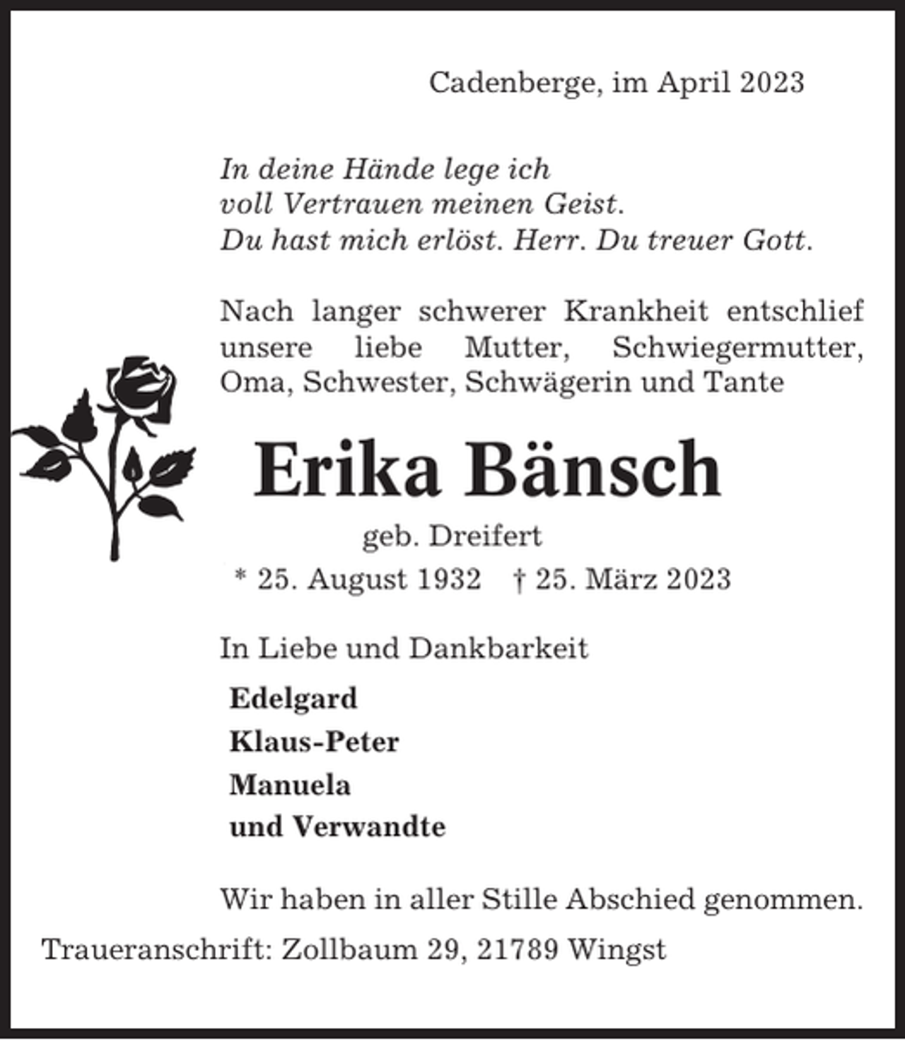 <p>Cadenberge, im April 2023<br />In deine Hände lege ich<br />voll Vertrauen meinen Geist.<br />Du hast mich erlöst. Herr. Du treuer Gott.<br />Nach langer schwerer Krankheit entschlief<br />unsere liebe Mutter, Schwiegermutter,<br />Oma, Schwester, Schwägerin und Tante</p><p>Erika Bänsch<br />geb. Dreifert<br />* 25. August 1932 † 25. März 2023<br />In Liebe und Dankbarkeit<br />Edelgard<br />Klaus-Peter<br />Manuela<br />und Verwandte<br />Wir haben in aller Stille Abschied genommen.<br />Traueranschrift: Zollbaum 29, 21789 Wingst</p>