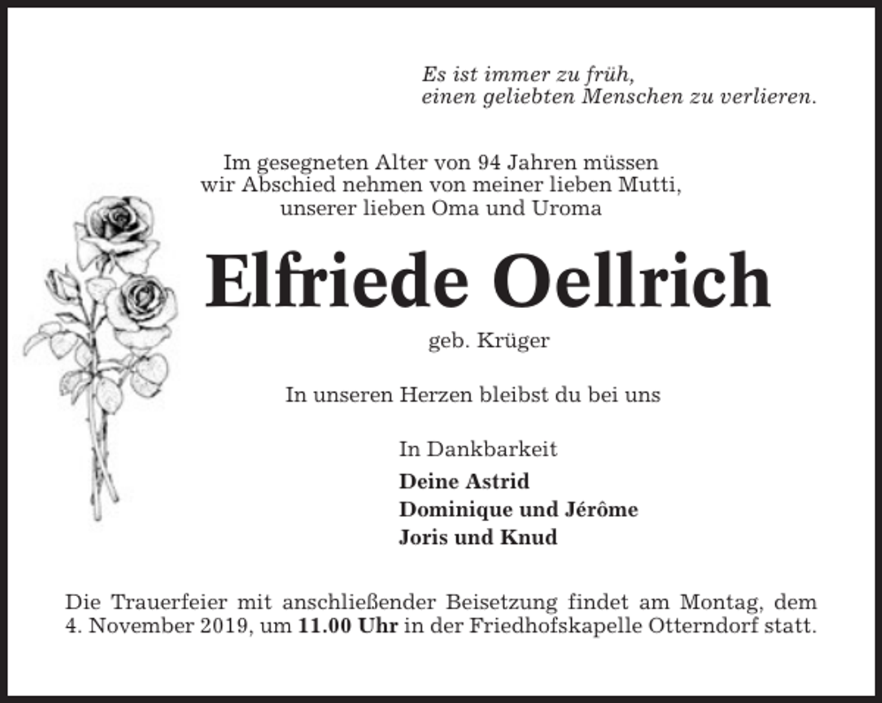 <p>Es ist immer zu früh,<br />einen geliebten Menschen zu verlieren.<br />Im gesegneten Alter von 94 Jahren müssen<br />wir Abschied nehmen von meiner lieben Mutti,<br />unserer lieben Oma und Uroma</p><p>Elfriede Oellrich<br />geb. Krüger<br />In unseren Herzen bleibst du bei uns<br />In Dankbarkeit<br />Deine Astrid<br />Dominique und Jérôme<br />Joris und Knud<br />Die Trauerfeier mit anschließender Beisetzung findet am Montag, dem<br />4. November 2019, um 11.00 Uhr in der Friedhofskapelle Otterndorf statt.</p>